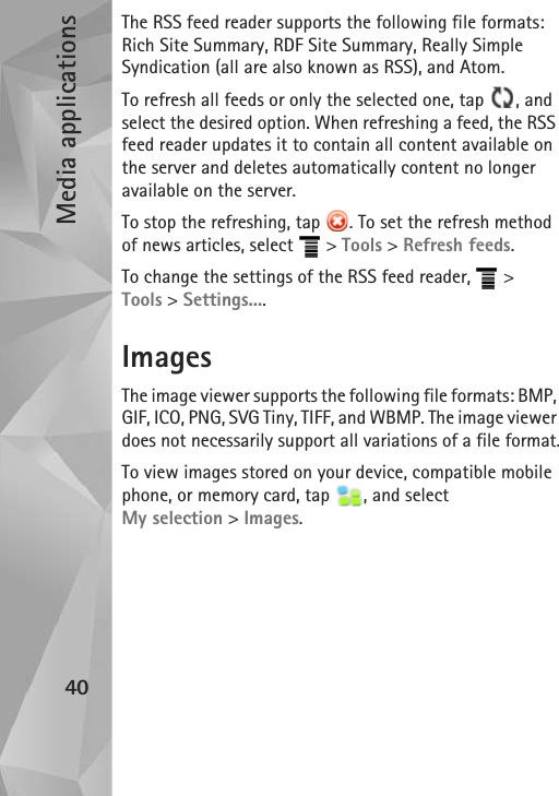 Media applications40The RSS feed reader supports the following file formats: Rich Site Summary, RDF Site Summary, Really Simple Syndication (all are also known as RSS), and Atom.To refresh all feeds or only the selected one, tap  , and select the desired option. When refreshing a feed, the RSS feed reader updates it to contain all content available on the server and deletes automatically content no longer available on the server.To stop the refreshing, tap  . To set the refresh method of news articles, select   &gt; Tools &gt; Refresh feeds. To change the settings of the RSS feed reader,   &gt; Tools &gt; Settings....ImagesThe image viewer supports the following file formats: BMP, GIF, ICO, PNG, SVG Tiny, TIFF, and WBMP. The image viewer does not necessarily support all variations of a file format.To view images stored on your device, compatible mobile phone, or memory card, tap  , and select My selection &gt; Images.