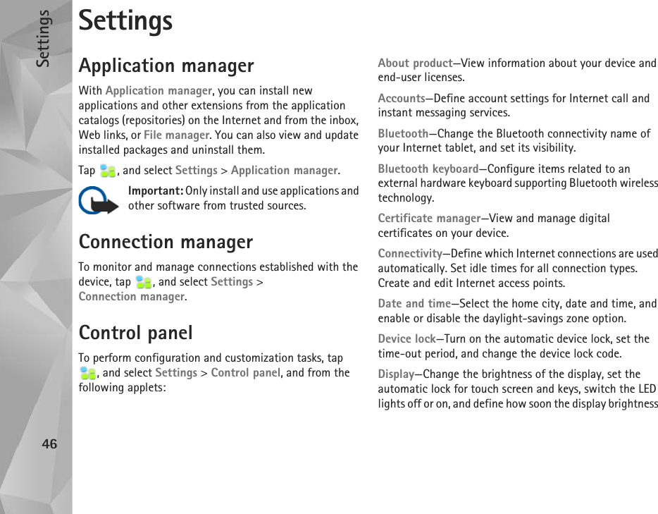 Settings46SettingsApplication managerWith Application manager, you can install new applications and other extensions from the application catalogs (repositories) on the Internet and from the inbox, Web links, or File manager. You can also view and update installed packages and uninstall them.Tap , and select Settings &gt; Application manager.Important: Only install and use applications and other software from trusted sources.Connection managerTo monitor and manage connections established with the device, tap  , and select Settings &gt; Connection manager.Control panelTo perform configuration and customization tasks, tap , and select Settings &gt; Control panel, and from the following applets:About product—View information about your device and end-user licenses.Accounts—Define account settings for Internet call and instant messaging services.Bluetooth—Change the Bluetooth connectivity name of your Internet tablet, and set its visibility.Bluetooth keyboard—Configure items related to an external hardware keyboard supporting Bluetooth wireless technology.Certificate manager—View and manage digital certificates on your device.Connectivity—Define which Internet connections are used automatically. Set idle times for all connection types. Create and edit Internet access points.Date and time—Select the home city, date and time, and enable or disable the daylight-savings zone option.Device lock—Turn on the automatic device lock, set the time-out period, and change the device lock code.Display—Change the brightness of the display, set the automatic lock for touch screen and keys, switch the LED lights off or on, and define how soon the display brightness 