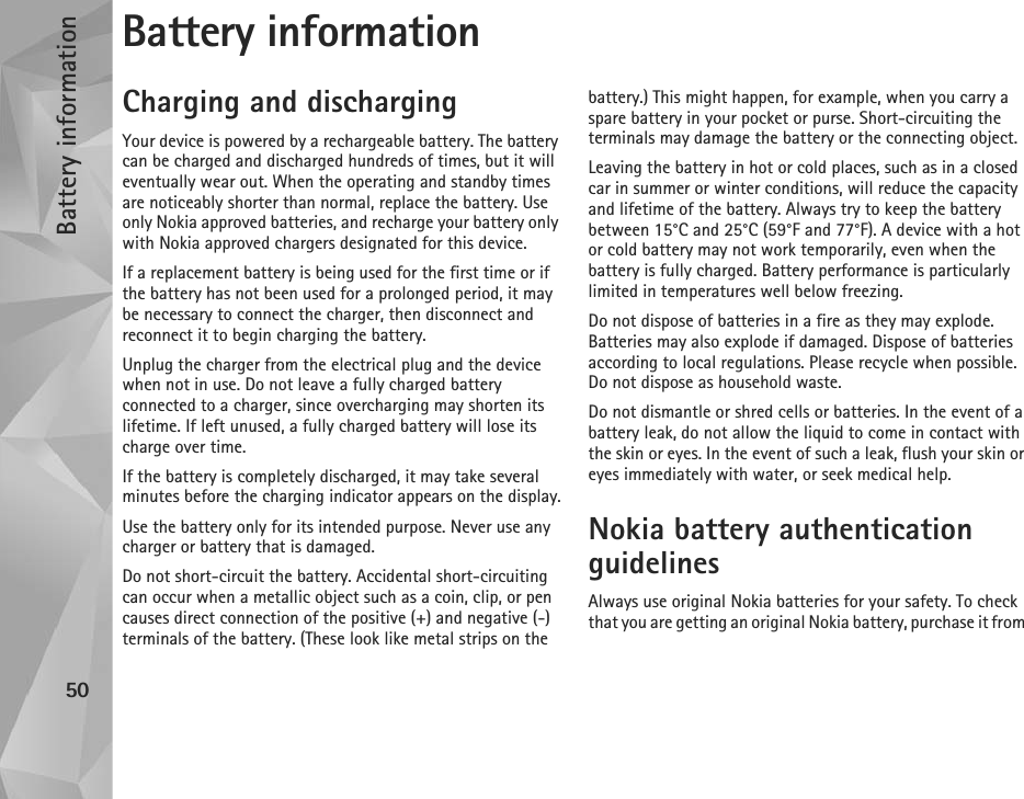 Battery information50Battery informationCharging and dischargingYour device is powered by a rechargeable battery. The battery can be charged and discharged hundreds of times, but it will eventually wear out. When the operating and standby times are noticeably shorter than normal, replace the battery. Use only Nokia approved batteries, and recharge your battery only with Nokia approved chargers designated for this device.If a replacement battery is being used for the first time or if the battery has not been used for a prolonged period, it may be necessary to connect the charger, then disconnect and reconnect it to begin charging the battery.Unplug the charger from the electrical plug and the device when not in use. Do not leave a fully charged battery connected to a charger, since overcharging may shorten its lifetime. If left unused, a fully charged battery will lose its charge over time.If the battery is completely discharged, it may take several minutes before the charging indicator appears on the display.Use the battery only for its intended purpose. Never use any charger or battery that is damaged.Do not short-circuit the battery. Accidental short-circuiting can occur when a metallic object such as a coin, clip, or pen causes direct connection of the positive (+) and negative (-) terminals of the battery. (These look like metal strips on the battery.) This might happen, for example, when you carry a spare battery in your pocket or purse. Short-circuiting the terminals may damage the battery or the connecting object.Leaving the battery in hot or cold places, such as in a closed car in summer or winter conditions, will reduce the capacity and lifetime of the battery. Always try to keep the battery between 15°C and 25°C (59°F and 77°F). A device with a hot or cold battery may not work temporarily, even when the battery is fully charged. Battery performance is particularly limited in temperatures well below freezing.Do not dispose of batteries in a fire as they may explode. Batteries may also explode if damaged. Dispose of batteries according to local regulations. Please recycle when possible. Do not dispose as household waste.Do not dismantle or shred cells or batteries. In the event of a battery leak, do not allow the liquid to come in contact with the skin or eyes. In the event of such a leak, flush your skin or eyes immediately with water, or seek medical help.Nokia battery authentication guidelinesAlways use original Nokia batteries for your safety. To check that you are getting an original Nokia battery, purchase it from 