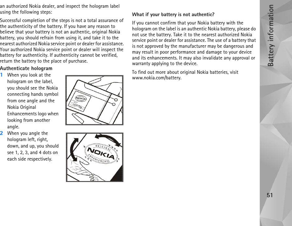 Battery information51an authorized Nokia dealer, and inspect the hologram label using the following steps:Successful completion of the steps is not a total assurance of the authenticity of the battery. If you have any reason to believe that your battery is not an authentic, original Nokia battery, you should refrain from using it, and take it to the nearest authorized Nokia service point or dealer for assistance. Your authorized Nokia service point or dealer will inspect the battery for authenticity. If authenticity cannot be verified, return the battery to the place of purchase.Authenticate hologram1When you look at the hologram on the label, you should see the Nokia connecting hands symbol from one angle and the Nokia Original Enhancements logo when looking from another angle.2When you angle the hologram left, right, down, and up, you should see 1, 2, 3, and 4 dots on each side respectively.What if your battery is not authentic?If you cannot confirm that your Nokia battery with the hologram on the label is an authentic Nokia battery, please do not use the battery. Take it to the nearest authorized Nokia service point or dealer for assistance. The use of a battery that is not approved by the manufacturer may be dangerous and may result in poor performance and damage to your device and its enhancements. It may also invalidate any approval or warranty applying to the device.To find out more about original Nokia batteries, visit www.nokia.com/battery. 