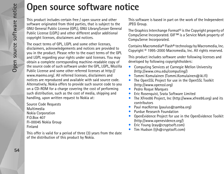 Open source software notice54Open source software noticeThis product includes certain free / open source and other software originated from third parties, that is subject to the GNU General Public License (GPL), GNU Library/Lesser General Public License (LGPL) and other different and/or additional copyright licenses, disclaimers and notices.The exact terms of GPL, LGPL and some other licenses, disclaimers, acknowledgements and notices are provided to you in the product. Please refer to the exact terms of the GPL and LGPL regarding your rights under said licenses. You may obtain a complete corresponding machine-readable copy of the source code of such software under the GPL, LGPL, Mozilla Public License and some other referred licenses at http://www.maemo.org/. All referred licenses, disclaimers and notices are reproduced and available with said source code. Alternatively, Nokia offers to provide such source code to you on a CD-ROM for a charge covering the cost of performing such distribution, such as the cost of media, shipping and handling, upon written request to Nokia at: Source Code RequestsMultimediaNokia CorporationP.O.Box 407FI-00045 Nokia GroupFinlandThis offer is valid for a period of three (3) years from the date of the distribution of this product by Nokia. This software is based in part on the work of the Independent JPEG Group.The Graphics Interchange Format© is the Copyright property of CompuServe Incorporated. GIF SM is a Service Mark property of CompuServe Incorporated.Contains Macromedia® Flash® technology by Macromedia, Inc. Copyright © 1995-2000 Macromedia, Inc. All rights reserved.This product includes software under following licenses and developed by following copyrightholders:•Computing Services at Carnegie Mellon University (http://www.cmu.edu/computing/)•Tommi Komulainen (Tommi.Komulainen@iki.fi)•The OpenSSL Project for use in the OpenSSL Toolkit (http://www.openssl.org)•Pedro Roque Marques•Eric Rosenquist, Srata Software Limited•The XFree86 Project, Inc (http://www.xfree86.org) and its contributors•Paul macKerras (paulus@samba.org)•Purdue Research Foundation•OpenEvidence Project for use in the OpenEvidence Toolkit (http://www.openevidence.org/)•Eric Young (eay@cryptsoft.com)•Tim Hudson (tjh@cryptsoft.com)