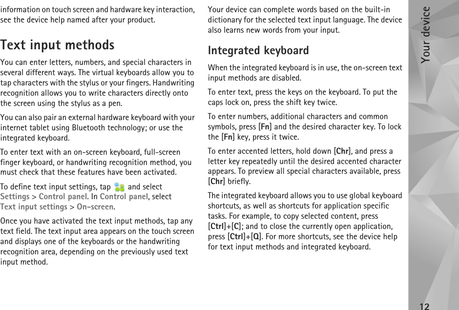 Your device12information on touch screen and hardware key interaction, see the device help named after your product.Text input methodsYou can enter letters, numbers, and special characters in several different ways. The virtual keyboards allow you to tap characters with the stylus or your fingers. Handwriting recognition allows you to write characters directly onto the screen using the stylus as a pen. You can also pair an external hardware keyboard with your internet tablet using Bluetooth technology; or use the integrated keyboard.To enter text with an on-screen keyboard, full-screen finger keyboard, or handwriting recognition method, you must check that these features have been activated.To define text input settings, tap   and select Settings &gt; Control panel. In Control panel, select Text input settings &gt; On-screen.Once you have activated the text input methods, tap any text field. The text input area appears on the touch screen and displays one of the keyboards or the handwriting recognition area, depending on the previously used text input method.Your device can complete words based on the built-in dictionary for the selected text input language. The device also learns new words from your input.Integrated keyboardWhen the integrated keyboard is in use, the on-screen text input methods are disabled.To enter text, press the keys on the keyboard. To put the caps lock on, press the shift key twice.To enter numbers, additional characters and common symbols, press [Fn] and the desired character key. To lock the [Fn] key, press it twice.To enter accented letters, hold down [Chr], and press a letter key repeatedly until the desired accented character appears. To preview all special characters available, press [Chr] briefly.The integrated keyboard allows you to use global keyboard shortcuts, as well as shortcuts for application specific tasks. For example, to copy selected content, press [Ctrl]+[C]; and to close the currently open application, press [Ctrl]+[Q]. For more shortcuts, see the device help for text input methods and integrated keyboard.