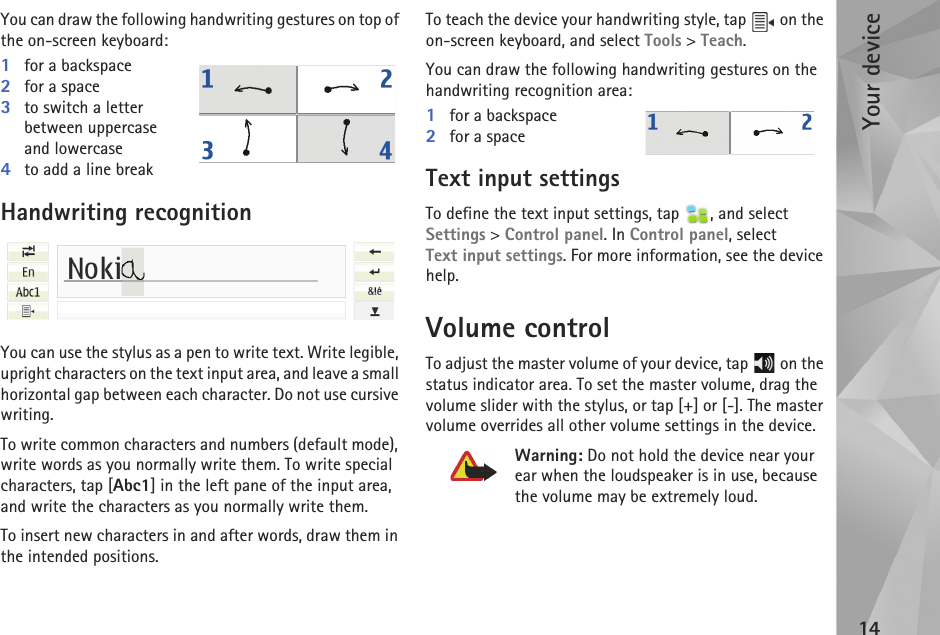 Your device14You can draw the following handwriting gestures on top of the on-screen keyboard:1for a backspace2for a space3to switch a letter between uppercase and lowercase4to add a line breakHandwriting recognitionYou can use the stylus as a pen to write text. Write legible, upright characters on the text input area, and leave a small horizontal gap between each character. Do not use cursive writing. To write common characters and numbers (default mode), write words as you normally write them. To write special characters, tap [Abc1] in the left pane of the input area, and write the characters as you normally write them.To insert new characters in and after words, draw them in the intended positions.To teach the device your handwriting style, tap   on the on-screen keyboard, and select Tools &gt; Teach.You can draw the following handwriting gestures on the handwriting recognition area:1for a backspace2for a spaceText input settingsTo define the text input settings, tap  , and select Settings &gt; Control panel. In Control panel, select Text input settings. For more information, see the device help.Volume controlTo adjust the master volume of your device, tap   on the status indicator area. To set the master volume, drag the volume slider with the stylus, or tap [+] or [-]. The master volume overrides all other volume settings in the device.Warning: Do not hold the device near your ear when the loudspeaker is in use, because the volume may be extremely loud.