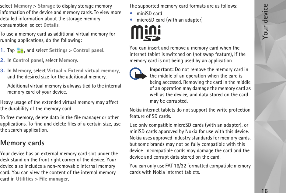 Your device16select Memory &gt; Storage to display storage memory information of the device and memory cards. To view more detailed information about the storage memory consumption, select Details.To use a memory card as additional virtual memory for running applications, do the following: 1. Tap  , and select Settings &gt; Control panel.2. In Control panel, select Memory.3. In Memory, select Virtual &gt; Extend virtual memory, and the desired size for the additional memory.Additional virtual memory is always tied to the internal memory card of your device. Heavy usage of the extended virtual memory may affect the durability of the memory card.To free memory, delete data in the file manager or other applications. To find and delete files of a certain size, use the search application. Memory cardsYour device has an external memory card slot under the desk stand on the front right corner of the device. Your device also includes a non-removable internal memory card. You can view the content of the internal memory card in Utilities &gt; File manager.The supported memory card formats are as follows:•miniSD card•microSD card (with an adapter)You can insert and remove a memory card when the internet tablet is switched on (hot swap feature), if the memory card is not being used by an application.Important: Do not remove the memory card in the middle of an operation when the card is being accessed. Removing the card in the middle of an operation may damage the memory card as well as the device, and data stored on the card may be corrupted.Nokia internet tablets do not support the write protection feature of SD cards.Use only compatible microSD cards (with an adapter), or miniSD cards approved by Nokia for use with this device. Nokia uses approved industry standards for memory cards, but some brands may not be fully compatible with this device. Incompatible cards may damage the card and the device and corrupt data stored on the card.You can only use FAT 16/32 formatted compatible memory cards with Nokia internet tablets.