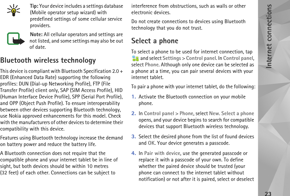 Internet connections23Tip: Your device includes a settings database (Mobile operator setup wizard) with predefined settings of some cellular service providers.Note: All cellular operators and settings are not listed, and some settings may also be out of date.Bluetooth wireless technologyThis device is compliant with Bluetooth Specification 2.0 + EDR (Enhanced Data Rate) supporting the following profiles: DUN (Dial-up Networking Profile), FTP (File Transfer Profile) client only, SAP (SIM Access Profile), HID (Human Interface Device Profile), SPP (Serial Port Profile), and OPP (Object Push Profile). To ensure interoperability between other devices supporting Bluetooth technology, use Nokia approved enhancements for this model. Check with the manufacturers of other devices to determine their compatibility with this device.Features using Bluetooth technology increase the demand on battery power and reduce the battery life. A Bluetooth connection does not require that the compatible phone and your internet tablet be in line of sight, but both devices should be within 10 metres (32 feet) of each other. Connections can be subject to interference from obstructions, such as walls or other electronic devices.Do not create connections to devices using Bluetooth technology that you do not trust.Select a phoneTo select a phone to be used for internet connection, tap  and select Settings &gt; Control panel. In Control panel, select Phone. Although only one device can be selected as a phone at a time, you can pair several devices with your internet tablet. To pair a phone with your internet tablet, do the following:1. Activate the Bluetooth connection on your mobile phone.2. In Control panel &gt; Phone, select New. Select a phone opens, and your device begins to search for compatible devices that support Bluetooth wireless technology.3. Select the desired phone from the list of found devices and OK. Your device generates a passcode.4. In Pair with device, use the generated passcode or replace it with a passcode of your own. To define whether the paired device should be trusted (your phone can connect to the internet tablet without notification) or not after it is paired, select or deselect 