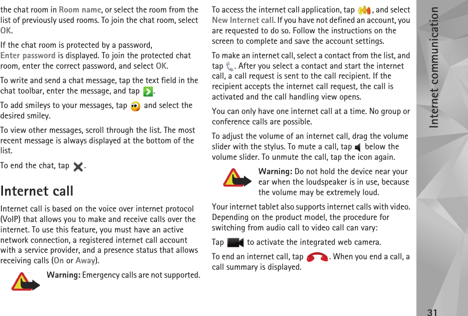 Internet communication31the chat room in Room name, or select the room from the list of previously used rooms. To join the chat room, select OK. If the chat room is protected by a password, Enter password is displayed. To join the protected chat room, enter the correct password, and select OK.To write and send a chat message, tap the text field in the chat toolbar, enter the message, and tap  .To add smileys to your messages, tap   and select the desired smiley.To view other messages, scroll through the list. The most recent message is always displayed at the bottom of the list.To end the chat, tap  .Internet callInternet call is based on the voice over internet protocol (VoIP) that allows you to make and receive calls over the internet. To use this feature, you must have an active network connection, a registered internet call account with a service provider, and a presence status that allows receiving calls (On or Away). Warning: Emergency calls are not supported.To access the internet call application, tap  , and select New Internet call. If you have not defined an account, you are requested to do so. Follow the instructions on the screen to complete and save the account settings.To make an internet call, select a contact from the list, and tap  . After you select a contact and start the internet call, a call request is sent to the call recipient. If the recipient accepts the internet call request, the call is activated and the call handling view opens. You can only have one internet call at a time. No group or conference calls are possible.To adjust the volume of an internet call, drag the volume slider with the stylus. To mute a call, tap   below the volume slider. To unmute the call, tap the icon again.Warning: Do not hold the device near your ear when the loudspeaker is in use, because the volume may be extremely loud. Your internet tablet also supports internet calls with video. Depending on the product model, the procedure for switching from audio call to video call can vary:Tap   to activate the integrated web camera.To end an internet call, tap  . When you end a call, a call summary is displayed.