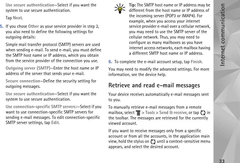 Internet communication33Use secure authentication—Select if you want the system to use secure authentication.Tap Next.5. If you chose Other as your service provider in step 2, you also need to define the following settings for outgoing details: Simple mail transfer protocol (SMTP) servers are used when sending e-mail. To send e-mail, you must define the SMTP host name or IP address, which you obtain from the service provider of the connection you use.Outgoing server (SMTP)—Enter the host name or IP address of the server that sends your e-mail.Secure connection—Define the security setting for outgoing messages.Use secure authentication—Select if you want the system to use secure authentication.Use connection-specific SMTP servers:—Select if you want to use connection-specific SMTP servers for sending e-mail messages. To edit connection-specific SMTP server settings, tap Edit. Tip: The SMTP host name or IP address may be different from the host name or IP address of the incoming server (POP3 or IMAP4). For example, when you access your internet service provider e-mail over a cellular network, you may need to use the SMTP server of the cellular network. Thus, you may need to configure as many mailboxes as you have internet access networks, each mailbox having a different SMTP host name or IP address.6. To complete the e-mail account setup, tap Finish.You may need to modify the advanced settings. For more information, see the device help.Retrieve and read e-mail messagesYour device receives automatically e-mail messages sent to you.To manually retrieve e-mail messages from a remote mailbox, select   &gt; Tools &gt; Send &amp; receive, or tap   in the toolbar. The messages are retrieved for the currently viewed account. If you want to receive messages only from a specific account or from all the accounts, in the application main view, hold the stylus on   until a context-sensitive menu appears, and select the desired account.