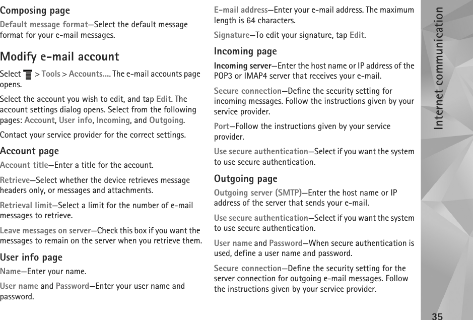 Internet communication35Composing pageDefault message format—Select the default message format for your e-mail messages.Modify e-mail accountSelect  &gt; Tools &gt; Accounts.... The e-mail accounts page opens. Select the account you wish to edit, and tap Edit. The account settings dialog opens. Select from the following pages: Account, User info, Incoming, and Outgoing.Contact your service provider for the correct settings.Account pageAccount title—Enter a title for the account.Retrieve—Select whether the device retrieves message headers only, or messages and attachments.Retrieval limit—Select a limit for the number of e-mail messages to retrieve.Leave messages on server—Check this box if you want the messages to remain on the server when you retrieve them.User info pageName—Enter your name.User name and Password—Enter your user name and password.E-mail address—Enter your e-mail address. The maximum length is 64 characters.Signature—To edit your signature, tap Edit.Incoming pageIncoming server—Enter the host name or IP address of the POP3 or IMAP4 server that receives your e-mail.Secure connection—Define the security setting for incoming messages. Follow the instructions given by your service provider.Port—Follow the instructions given by your service provider.Use secure authentication—Select if you want the system to use secure authentication.Outgoing pageOutgoing server (SMTP)—Enter the host name or IP address of the server that sends your e-mail.Use secure authentication—Select if you want the system to use secure authentication.User name and Password—When secure authentication is used, define a user name and password. Secure connection—Define the security setting for the server connection for outgoing e-mail messages. Follow the instructions given by your service provider.