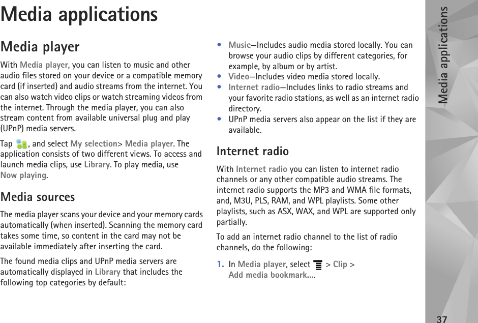 Media applications37Media applicationsMedia playerWith Media player, you can listen to music and other audio files stored on your device or a compatible memory card (if inserted) and audio streams from the internet. You can also watch video clips or watch streaming videos from the internet. Through the media player, you can also stream content from available universal plug and play (UPnP) media servers. Tap  , and select My selection&gt; Media player. The application consists of two different views. To access and launch media clips, use Library. To play media, use Now playing.Media sourcesThe media player scans your device and your memory cards automatically (when inserted). Scanning the memory card takes some time, so content in the card may not be available immediately after inserting the card.The found media clips and UPnP media servers are automatically displayed in Library that includes the following top categories by default:•Music—Includes audio media stored locally. You can browse your audio clips by different categories, for example, by album or by artist.•Video—Includes video media stored locally.•Internet radio—Includes links to radio streams and your favorite radio stations, as well as an internet radio directory.•UPnP media servers also appear on the list if they are available.Internet radioWith Internet radio you can listen to internet radio channels or any other compatible audio streams. The internet radio supports the MP3 and WMA file formats, and, M3U, PLS, RAM, and WPL playlists. Some other playlists, such as ASX, WAX, and WPL are supported only partially.To add an internet radio channel to the list of radio channels, do the following:1. In Media player, select   &gt; Clip &gt; Add media bookmark....