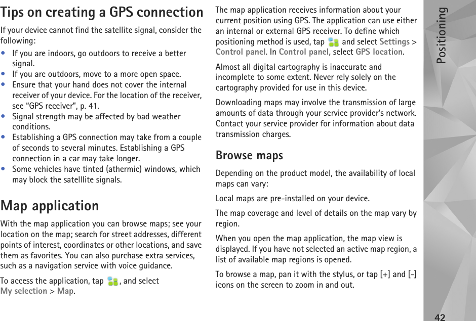 Positioning42Tips on creating a GPS connectionIf your device cannot find the satellite signal, consider the following:•If you are indoors, go outdoors to receive a better signal.•If you are outdoors, move to a more open space.•Ensure that your hand does not cover the internal receiver of your device. For the location of the receiver, see “GPS receiver”, p. 41.•Signal strength may be affected by bad weather conditions.•Establishing a GPS connection may take from a couple of seconds to several minutes. Establishing a GPS connection in a car may take longer.•Some vehicles have tinted (athermic) windows, which may block the satelllite signals.Map application With the map application you can browse maps; see your location on the map; search for street addresses, different points of interest, coordinates or other locations, and save them as favorites. You can also purchase extra services, such as a navigation service with voice guidance.To access the application, tap  , and select My selection &gt; Map.The map application receives information about your current position using GPS. The application can use either an internal or external GPS receiver. To define which positioning method is used, tap   and select Settings &gt; Control panel. In Control panel, select GPS location.Almost all digital cartography is inaccurate and incomplete to some extent. Never rely solely on the cartography provided for use in this device. Downloading maps may involve the transmission of large amounts of data through your service provider&apos;s network. Contact your service provider for information about data transmission charges.Browse mapsDepending on the product model, the availability of local maps can vary:Local maps are pre-installed on your device.The map coverage and level of details on the map vary by region. When you open the map application, the map view is displayed. If you have not selected an active map region, a list of available map regions is opened. To browse a map, pan it with the stylus, or tap [+] and [-] icons on the screen to zoom in and out. 
