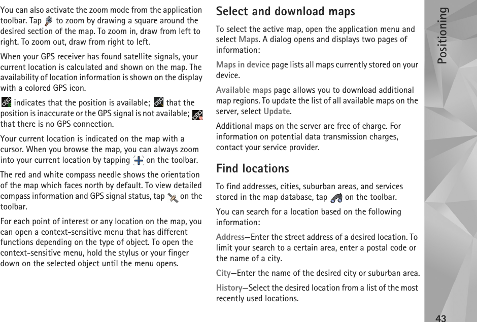 Positioning43You can also activate the zoom mode from the application toolbar. Tap   to zoom by drawing a square around the desired section of the map. To zoom in, draw from left to right. To zoom out, draw from right to left.When your GPS receiver has found satellite signals, your current location is calculated and shown on the map. The availability of location information is shown on the display with a colored GPS icon.  indicates that the position is available;   that the position is inaccurate or the GPS signal is not available;   that there is no GPS connection.Your current location is indicated on the map with a cursor. When you browse the map, you can always zoom into your current location by tapping   on the toolbar.The red and white compass needle shows the orientation of the map which faces north by default. To view detailed compass information and GPS signal status, tap   on the toolbar.For each point of interest or any location on the map, you can open a context-sensitive menu that has different functions depending on the type of object. To open the context-sensitive menu, hold the stylus or your finger down on the selected object until the menu opens.Select and download mapsTo select the active map, open the application menu and select Maps. A dialog opens and displays two pages of information: Maps in device page lists all maps currently stored on your device.Available maps page allows you to download additional map regions. To update the list of all available maps on the server, select Update.Additional maps on the server are free of charge. For information on potential data transmission charges, contact your service provider.Find locationsTo find addresses, cities, suburban areas, and services stored in the map database, tap   on the toolbar.You can search for a location based on the following information:Address—Enter the street address of a desired location. To limit your search to a certain area, enter a postal code or the name of a city.City—Enter the name of the desired city or suburban area.History—Select the desired location from a list of the most recently used locations.