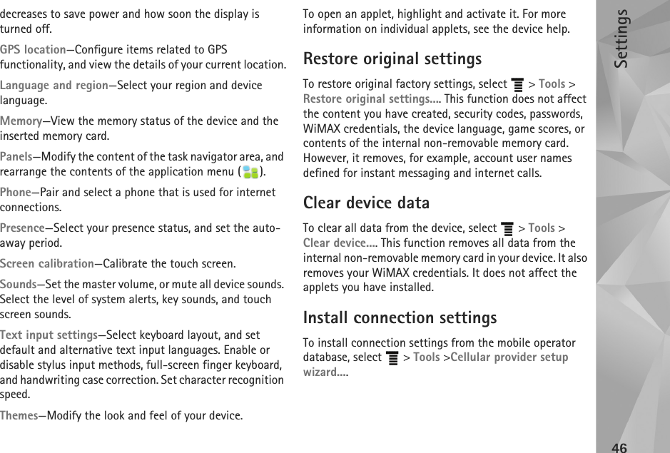 Settings46decreases to save power and how soon the display is turned off.GPS location—Configure items related to GPS functionality, and view the details of your current location.Language and region—Select your region and device language.Memory—View the memory status of the device and the inserted memory card.Panels—Modify the content of the task navigator area, and rearrange the contents of the application menu ( ).Phone—Pair and select a phone that is used for internet connections.Presence—Select your presence status, and set the auto-away period.Screen calibration—Calibrate the touch screen.Sounds—Set the master volume, or mute all device sounds. Select the level of system alerts, key sounds, and touch screen sounds.Text input settings—Select keyboard layout, and set default and alternative text input languages. Enable or disable stylus input methods, full-screen finger keyboard, and handwriting case correction. Set character recognition speed.Themes—Modify the look and feel of your device.To open an applet, highlight and activate it. For more information on individual applets, see the device help.Restore original settingsTo restore original factory settings, select   &gt; Tools &gt; Restore original settings.... This function does not affect the content you have created, security codes, passwords, WiMAX credentials, the device language, game scores, or contents of the internal non-removable memory card. However, it removes, for example, account user names defined for instant messaging and internet calls.Clear device dataTo clear all data from the device, select   &gt; Tools &gt; Clear device.... This function removes all data from the internal non-removable memory card in your device. It also removes your WiMAX credentials. It does not affect the applets you have installed.Install connection settingsTo install connection settings from the mobile operator database, select   &gt; Tools &gt;Cellular provider setup wizard....