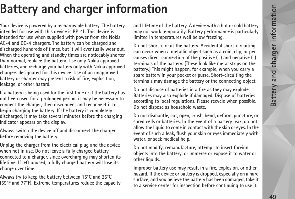 Battery and charger information49Battery and charger informationYour device is powered by a rechargeable battery. The battery intended for use with this device is BP-4L. This device is intended for use when supplied with power from the Nokia AC-4 and DC-4 chargers. The battery can be charged and discharged hundreds of times, but it will eventually wear out. When the operating and standby times are noticeably shorter than normal, replace the battery. Use only Nokia approved batteries, and recharge your battery only with Nokia approved chargers designated for this device. Use of an unapproved battery or charger may present a risk of fire, explosition, leakage, or other hazard.If a battery is being used for the first time or if the battery has not been used for a prolonged period, it may be necessary to connect the charger, then disconnect and reconnect it to begin charging the battery. If the battery is completely discharged, it may take several minutes before the charging indicator appears on the display.Always switch the device off and disconnect the charger before removing the battery.Unplug the charger from the electrical plug and the device when not in use. Do not leave a fully charged battery connected to a charger, since overcharging may shorten its lifetime. If left unused, a fully charged battery will lose its charge over time.Always try to keep the battery between 15°C and 25°C (59°F and 77°F). Extreme temperatures reduce the capacity and lifetime of the battery. A device with a hot or cold battery may not work temporarily. Battery performance is particularly limited in temperatures well below freezing.Do not short-circuit the battery. Accidental short-circuiting can occur when a metallic object such as a coin, clip, or pen causes direct connection of the positive (+) and negative (-) terminals of the battery. (These look like metal strips on the battery.) This might happen, for example, when you carry a spare battery in your pocket or purse. Short-circuiting the terminals may damage the battery or the connecting object.Do not dispose of batteries in a fire as they may explode. Batteries may also explode if damaged. Dispose of batteries according to local regulations. Please recycle when possible. Do not dispose as household waste.Do not dismantle, cut, open, crush, bend, deform, puncture, or shred cells or batteries. In the event of a battery leak, do not allow the liquid to come in contact with the skin or eyes. In the event of such a leak, flush your skin or eyes immediately with water, or seek medical help.Do not modify, remanufacture, attempt to insert foreign objects into the battery, or immerse or expose it to water or other liquids.Improper battery use may result in a fire, explosion, or other hazard. If the device or battery is dropped, especially on a hard surface, and you believe the battery has been damaged, take it to a service center for inspection before continuing to use it.