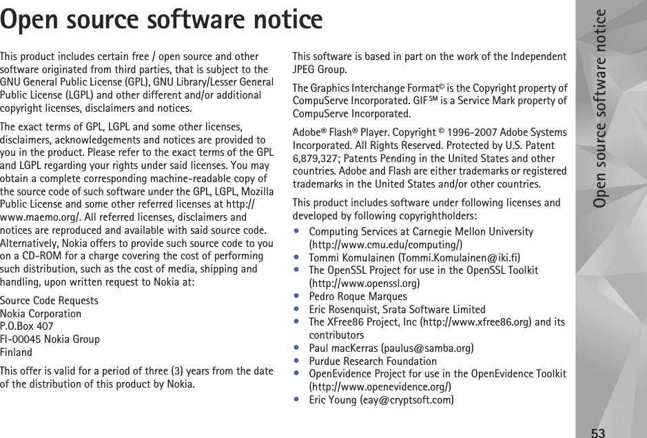 Open source software notice53Open source software noticeThis product includes certain free / open source and other software originated from third parties, that is subject to the GNU General Public License (GPL), GNU Library/Lesser General Public License (LGPL) and other different and/or additional copyright licenses, disclaimers and notices.The exact terms of GPL, LGPL and some other licenses, disclaimers, acknowledgements and notices are provided to you in the product. Please refer to the exact terms of the GPL and LGPL regarding your rights under said licenses. You may obtain a complete corresponding machine-readable copy of the source code of such software under the GPL, LGPL, Mozilla Public License and some other referred licenses at http://www.maemo.org/. All referred licenses, disclaimers and notices are reproduced and available with said source code. Alternatively, Nokia offers to provide such source code to you on a CD-ROM for a charge covering the cost of performing such distribution, such as the cost of media, shipping and handling, upon written request to Nokia at: Source Code RequestsNokia CorporationP.O.Box 407FI-00045 Nokia GroupFinlandThis offer is valid for a period of three (3) years from the date of the distribution of this product by Nokia. This software is based in part on the work of the Independent JPEG Group.The Graphics Interchange Format© is the Copyright property of CompuServe Incorporated. GIF SM is a Service Mark property of CompuServe Incorporated.Adobe® Flash® Player. Copyright © 1996-2007 Adobe Systems Incorporated. All Rights Reserved. Protected by U.S. Patent 6,879,327; Patents Pending in the United States and other countries. Adobe and Flash are either trademarks or registered trademarks in the United States and/or other countries.This product includes software under following licenses and developed by following copyrightholders:•Computing Services at Carnegie Mellon University (http://www.cmu.edu/computing/)•Tommi Komulainen (Tommi.Komulainen@iki.fi)•The OpenSSL Project for use in the OpenSSL Toolkit (http://www.openssl.org)•Pedro Roque Marques•Eric Rosenquist, Srata Software Limited•The XFree86 Project, Inc (http://www.xfree86.org) and its contributors•Paul macKerras (paulus@samba.org)•Purdue Research Foundation•OpenEvidence Project for use in the OpenEvidence Toolkit (http://www.openevidence.org/)•Eric Young (eay@cryptsoft.com)