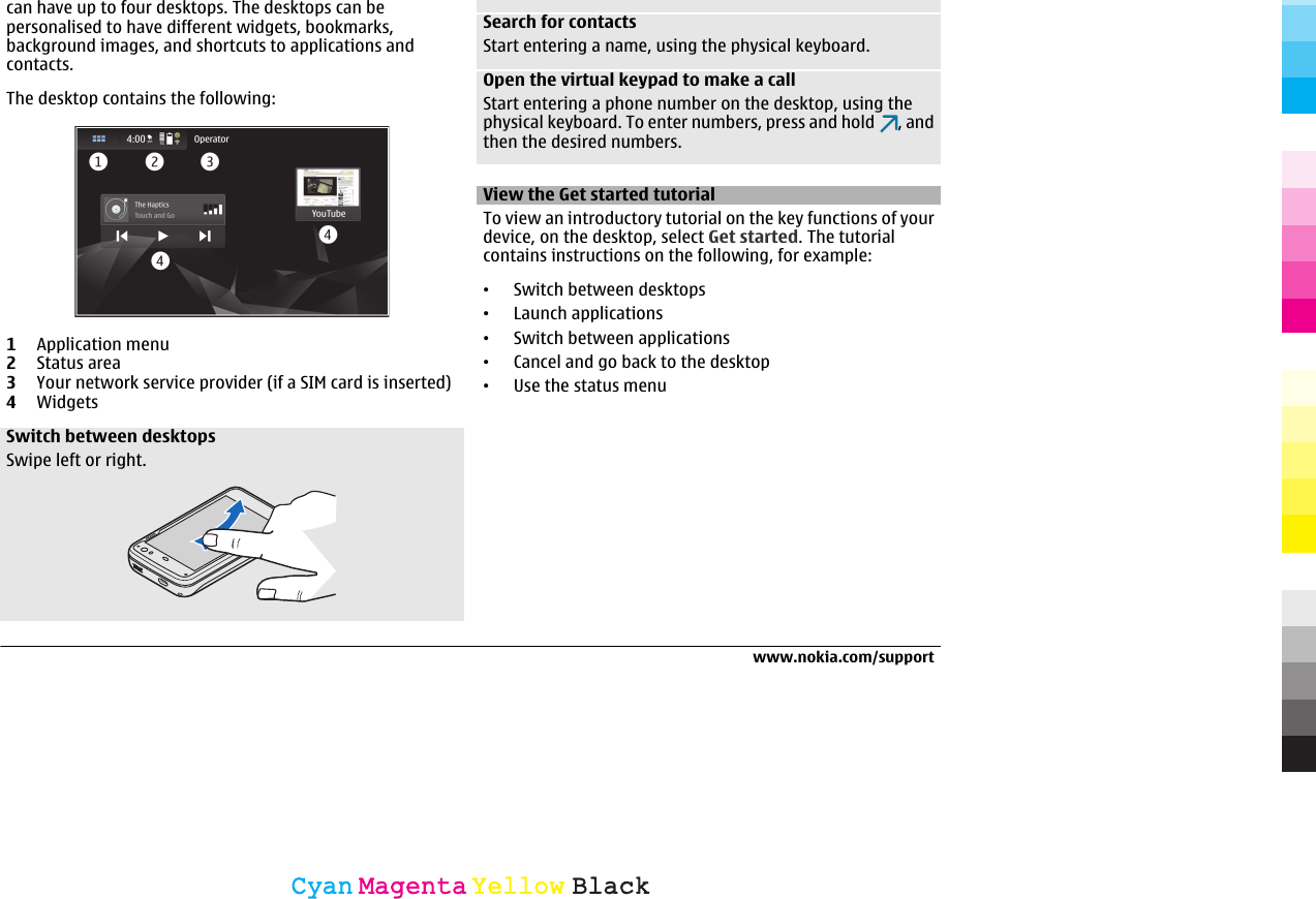 can have up to four desktops. The desktops can bepersonalised to have different widgets, bookmarks,background images, and shortcuts to applications andcontacts.The desktop contains the following:1Application menu2Status area3Your network service provider (if a SIM card is inserted)4WidgetsSwitch between desktopsSwipe left or right.Search for contactsStart entering a name, using the physical keyboard.Open the virtual keypad to make a callStart entering a phone number on the desktop, using thephysical keyboard. To enter numbers, press and hold  , andthen the desired numbers.View the Get started tutorialTo view an introductory tutorial on the key functions of yourdevice, on the desktop, select Get started. The tutorialcontains instructions on the following, for example:•Switch between desktops•Launch applications•Switch between applications•Cancel and go back to the desktop•Use the status menuwww.nokia.com/supportCyanCyanMagentaMagentaYellowYellowBlackBlack