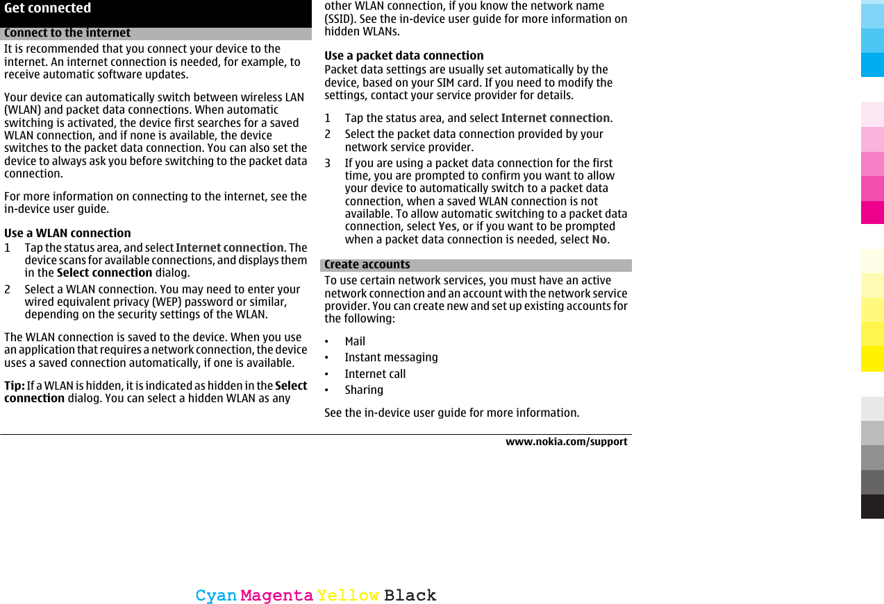 Get connectedConnect to the internetIt is recommended that you connect your device to theinternet. An internet connection is needed, for example, toreceive automatic software updates.Your device can automatically switch between wireless LAN(WLAN) and packet data connections. When automaticswitching is activated, the device first searches for a savedWLAN connection, and if none is available, the deviceswitches to the packet data connection. You can also set thedevice to always ask you before switching to the packet dataconnection.For more information on connecting to the internet, see thein-device user guide.Use a WLAN connection1 Tap the status area, and select Internet connection. Thedevice scans for available connections, and displays themin the Select connection dialog.2 Select a WLAN connection. You may need to enter yourwired equivalent privacy (WEP) password or similar,depending on the security settings of the WLAN.The WLAN connection is saved to the device. When you usean application that requires a network connection, the deviceuses a saved connection automatically, if one is available.Tip: If a WLAN is hidden, it is indicated as hidden in the Selectconnection dialog. You can select a hidden WLAN as anyother WLAN connection, if you know the network name(SSID). See the in-device user guide for more information onhidden WLANs.Use a packet data connectionPacket data settings are usually set automatically by thedevice, based on your SIM card. If you need to modify thesettings, contact your service provider for details.1 Tap the status area, and select Internet connection.2 Select the packet data connection provided by yournetwork service provider.3 If you are using a packet data connection for the firsttime, you are prompted to confirm you want to allowyour device to automatically switch to a packet dataconnection, when a saved WLAN connection is notavailable. To allow automatic switching to a packet dataconnection, select Yes, or if you want to be promptedwhen a packet data connection is needed, select No.Create accountsTo use certain network services, you must have an activenetwork connection and an account with the network serviceprovider. You can create new and set up existing accounts forthe following:•Mail•Instant messaging•Internet call•SharingSee the in-device user guide for more information.www.nokia.com/supportCyanCyanMagentaMagentaYellowYellowBlackBlack