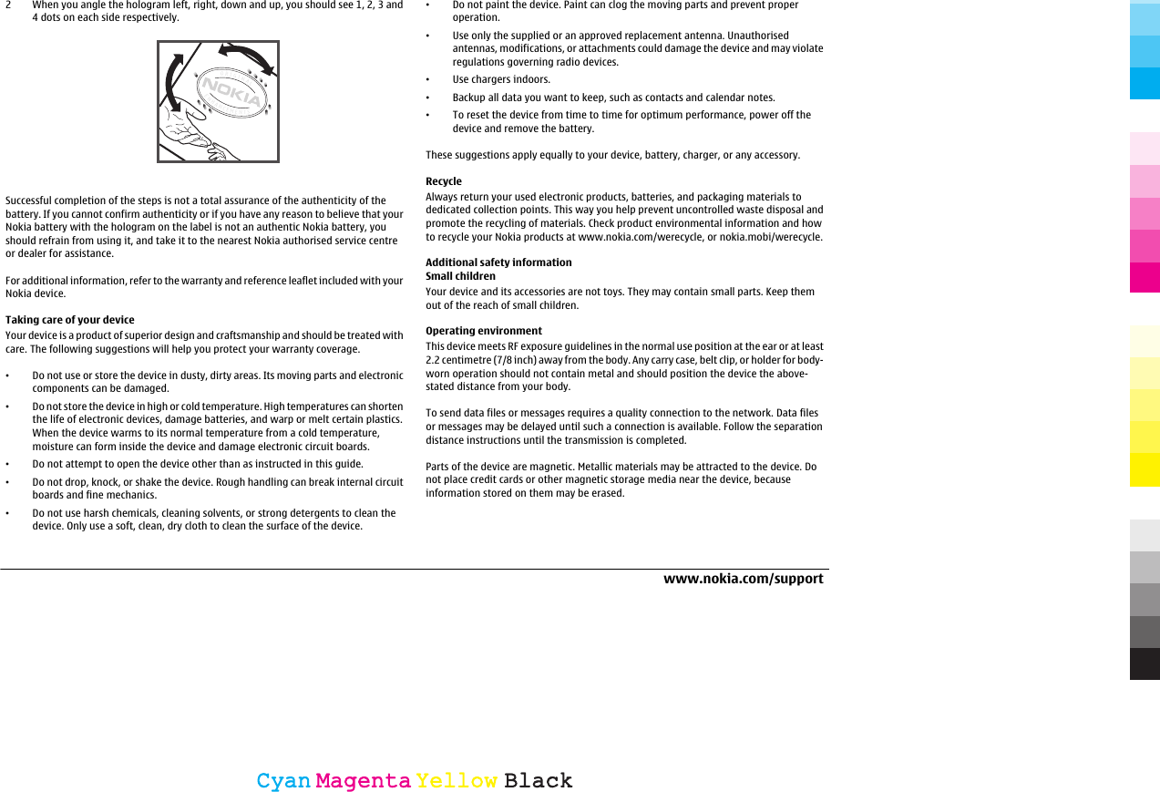 2 When you angle the hologram left, right, down and up, you should see 1, 2, 3 and4 dots on each side respectively.Successful completion of the steps is not a total assurance of the authenticity of thebattery. If you cannot confirm authenticity or if you have any reason to believe that yourNokia battery with the hologram on the label is not an authentic Nokia battery, youshould refrain from using it, and take it to the nearest Nokia authorised service centreor dealer for assistance.For additional information, refer to the warranty and reference leaflet included with yourNokia device.Taking care of your deviceYour device is a product of superior design and craftsmanship and should be treated withcare. The following suggestions will help you protect your warranty coverage.•Do not use or store the device in dusty, dirty areas. Its moving parts and electroniccomponents can be damaged.•Do not store the device in high or cold temperature. High temperatures can shortenthe life of electronic devices, damage batteries, and warp or melt certain plastics.When the device warms to its normal temperature from a cold temperature,moisture can form inside the device and damage electronic circuit boards.•Do not attempt to open the device other than as instructed in this guide.•Do not drop, knock, or shake the device. Rough handling can break internal circuitboards and fine mechanics.•Do not use harsh chemicals, cleaning solvents, or strong detergents to clean thedevice. Only use a soft, clean, dry cloth to clean the surface of the device.•Do not paint the device. Paint can clog the moving parts and prevent properoperation.•Use only the supplied or an approved replacement antenna. Unauthorisedantennas, modifications, or attachments could damage the device and may violateregulations governing radio devices.•Use chargers indoors.•Backup all data you want to keep, such as contacts and calendar notes.•To reset the device from time to time for optimum performance, power off thedevice and remove the battery.These suggestions apply equally to your device, battery, charger, or any accessory.RecycleAlways return your used electronic products, batteries, and packaging materials todedicated collection points. This way you help prevent uncontrolled waste disposal andpromote the recycling of materials. Check product environmental information and howto recycle your Nokia products at www.nokia.com/werecycle, or nokia.mobi/werecycle.Additional safety informationSmall childrenYour device and its accessories are not toys. They may contain small parts. Keep themout of the reach of small children.Operating environmentThis device meets RF exposure guidelines in the normal use position at the ear or at least2.2 centimetre (7/8 inch) away from the body. Any carry case, belt clip, or holder for body-worn operation should not contain metal and should position the device the above-stated distance from your body.To send data files or messages requires a quality connection to the network. Data filesor messages may be delayed until such a connection is available. Follow the separationdistance instructions until the transmission is completed.Parts of the device are magnetic. Metallic materials may be attracted to the device. Donot place credit cards or other magnetic storage media near the device, becauseinformation stored on them may be erased.www.nokia.com/supportCyanCyanMagentaMagentaYellowYellowBlackBlack