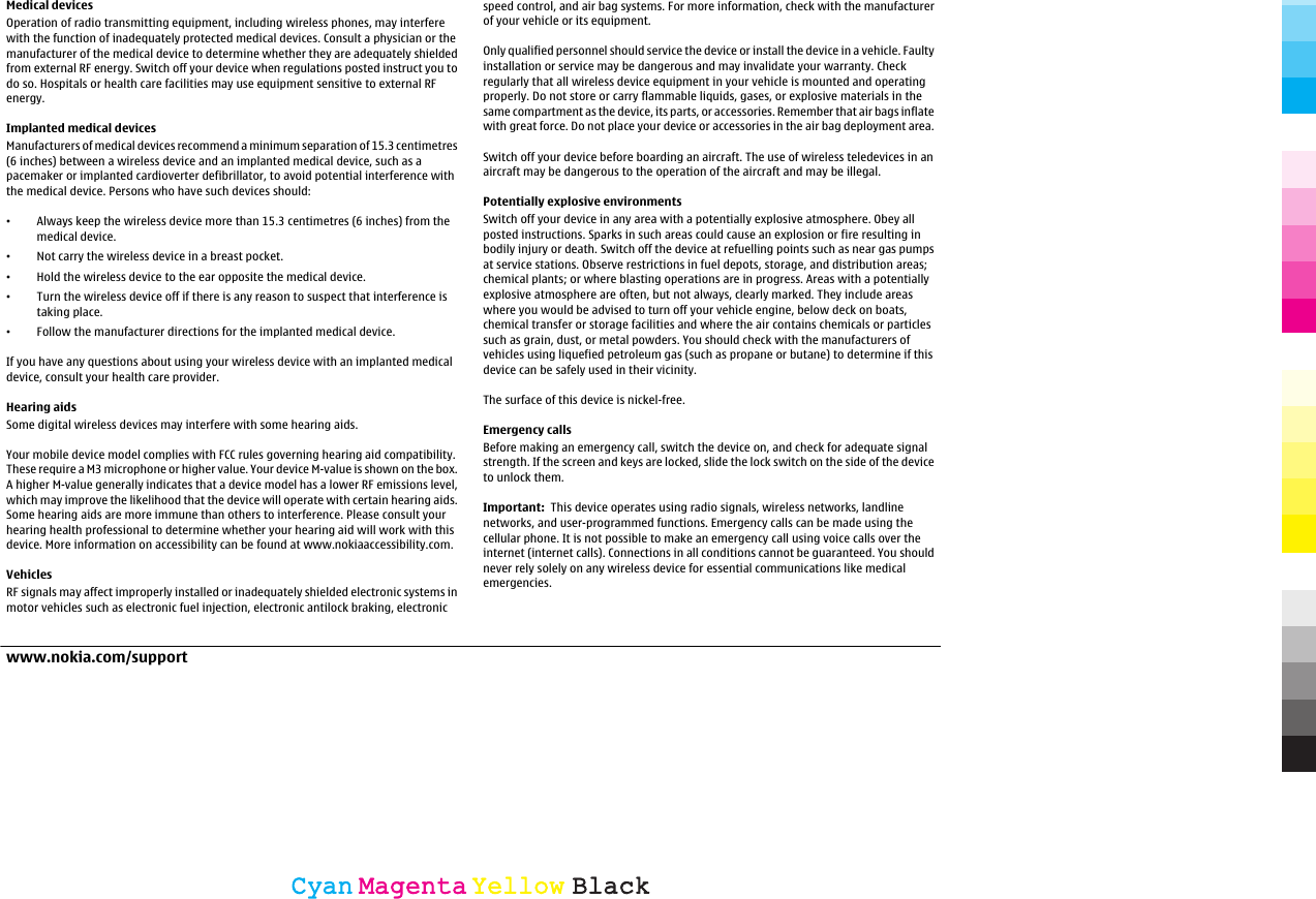 Medical devicesOperation of radio transmitting equipment, including wireless phones, may interferewith the function of inadequately protected medical devices. Consult a physician or themanufacturer of the medical device to determine whether they are adequately shieldedfrom external RF energy. Switch off your device when regulations posted instruct you todo so. Hospitals or health care facilities may use equipment sensitive to external RFenergy.Implanted medical devicesManufacturers of medical devices recommend a minimum separation of 15.3 centimetres(6 inches) between a wireless device and an implanted medical device, such as apacemaker or implanted cardioverter defibrillator, to avoid potential interference withthe medical device. Persons who have such devices should:•Always keep the wireless device more than 15.3 centimetres (6 inches) from themedical device.•Not carry the wireless device in a breast pocket.•Hold the wireless device to the ear opposite the medical device.•Turn the wireless device off if there is any reason to suspect that interference istaking place.•Follow the manufacturer directions for the implanted medical device.If you have any questions about using your wireless device with an implanted medicaldevice, consult your health care provider.Hearing aidsSome digital wireless devices may interfere with some hearing aids.Your mobile device model complies with FCC rules governing hearing aid compatibility.These require a M3 microphone or higher value. Your device M-value is shown on the box.A higher M-value generally indicates that a device model has a lower RF emissions level,which may improve the likelihood that the device will operate with certain hearing aids.Some hearing aids are more immune than others to interference. Please consult yourhearing health professional to determine whether your hearing aid will work with thisdevice. More information on accessibility can be found at www.nokiaaccessibility.com.VehiclesRF signals may affect improperly installed or inadequately shielded electronic systems inmotor vehicles such as electronic fuel injection, electronic antilock braking, electronicspeed control, and air bag systems. For more information, check with the manufacturerof your vehicle or its equipment.Only qualified personnel should service the device or install the device in a vehicle. Faultyinstallation or service may be dangerous and may invalidate your warranty. Checkregularly that all wireless device equipment in your vehicle is mounted and operatingproperly. Do not store or carry flammable liquids, gases, or explosive materials in thesame compartment as the device, its parts, or accessories. Remember that air bags inflatewith great force. Do not place your device or accessories in the air bag deployment area.Switch off your device before boarding an aircraft. The use of wireless teledevices in anaircraft may be dangerous to the operation of the aircraft and may be illegal.Potentially explosive environmentsSwitch off your device in any area with a potentially explosive atmosphere. Obey allposted instructions. Sparks in such areas could cause an explosion or fire resulting inbodily injury or death. Switch off the device at refuelling points such as near gas pumpsat service stations. Observe restrictions in fuel depots, storage, and distribution areas;chemical plants; or where blasting operations are in progress. Areas with a potentiallyexplosive atmosphere are often, but not always, clearly marked. They include areaswhere you would be advised to turn off your vehicle engine, below deck on boats,chemical transfer or storage facilities and where the air contains chemicals or particlessuch as grain, dust, or metal powders. You should check with the manufacturers ofvehicles using liquefied petroleum gas (such as propane or butane) to determine if thisdevice can be safely used in their vicinity.The surface of this device is nickel-free.Emergency callsBefore making an emergency call, switch the device on, and check for adequate signalstrength. If the screen and keys are locked, slide the lock switch on the side of the deviceto unlock them.Important:  This device operates using radio signals, wireless networks, landlinenetworks, and user-programmed functions. Emergency calls can be made using thecellular phone. It is not possible to make an emergency call using voice calls over theinternet (internet calls). Connections in all conditions cannot be guaranteed. You shouldnever rely solely on any wireless device for essential communications like medicalemergencies.www.nokia.com/supportCyanCyanMagentaMagentaYellowYellowBlackBlack