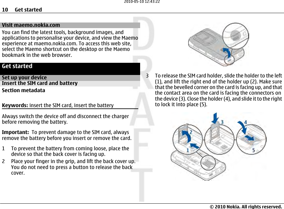 Visit maemo.nokia.comYou can find the latest tools, background images, andapplications to personalise your device, and view the Maemoexperience at maemo.nokia.com. To access this web site,select the Maemo shortcut on the desktop or the Maemobookmark in the web browser.Get startedSet up your deviceInsert the SIM card and batterySection metadataKeywords: insert the SIM card, insert the batteryAlways switch the device off and disconnect the chargerbefore removing the battery.Important:  To prevent damage to the SIM card, alwaysremove the battery before you insert or remove the card.1 To prevent the battery from coming loose, place thedevice so that the back cover is facing up.2 Place your finger in the grip, and lift the back cover up.You do not need to press a button to release the backcover.3 To release the SIM card holder, slide the holder to the left(1), and lift the right end of the holder up (2). Make surethat the bevelled corner on the card is facing up, and thatthe contact area on the card is facing the connectors onthe device (3). Close the holder (4), and slide it to the rightto lock it into place (5).10 Get started© 2010 Nokia. All rights reserved.2010-05-10 12:43:22