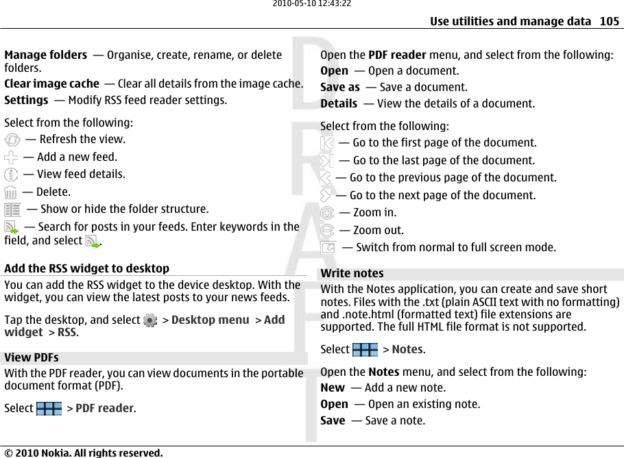 Manage folders  — Organise, create, rename, or deletefolders.Clear image cache  — Clear all details from the image cache.Settings  — Modify RSS feed reader settings.Select from the following:  — Refresh the view.  — Add a new feed.  — View feed details.  — Delete.  — Show or hide the folder structure.  — Search for posts in your feeds. Enter keywords in thefield, and select  .Add the RSS widget to desktopYou can add the RSS widget to the device desktop. With thewidget, you can view the latest posts to your news feeds.Tap the desktop, and select   &gt; Desktop menu &gt; Addwidget &gt; RSS.View PDFs With the PDF reader, you can view documents in the portabledocument format (PDF).Select   &gt; PDF reader.Open the PDF reader menu, and select from the following:Open  — Open a document.Save as  — Save a document.Details  — View the details of a document.Select from the following:  — Go to the first page of the document.  — Go to the last page of the document.  — Go to the previous page of the document.  — Go to the next page of the document.  — Zoom in.  — Zoom out.  — Switch from normal to full screen mode.Write notes With the Notes application, you can create and save shortnotes. Files with the .txt (plain ASCII text with no formatting)and .note.html (formatted text) file extensions aresupported. The full HTML file format is not supported.Select   &gt; Notes.Open the Notes menu, and select from the following:New  — Add a new note.Open  — Open an existing note.Save  — Save a note.Use utilities and manage data 105© 2010 Nokia. All rights reserved.2010-05-10 12:43:22