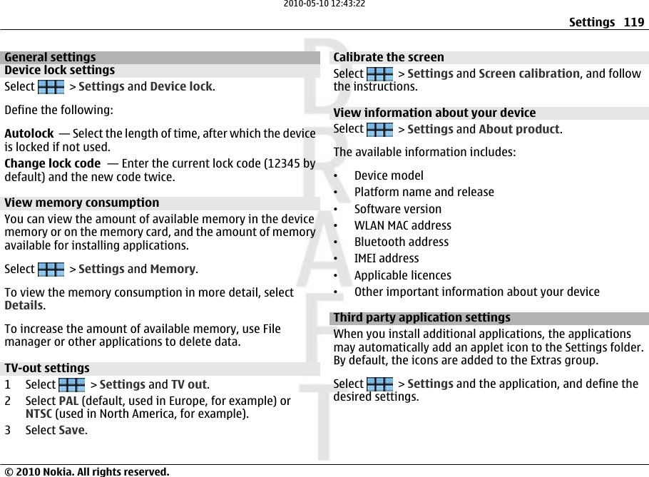 General settingsDevice lock settingsSelect   &gt; Settings and Device lock.Define the following:Autolock  — Select the length of time, after which the deviceis locked if not used.Change lock code  — Enter the current lock code (12345 bydefault) and the new code twice.View memory consumptionYou can view the amount of available memory in the devicememory or on the memory card, and the amount of memoryavailable for installing applications.Select   &gt; Settings and Memory.To view the memory consumption in more detail, selectDetails.To increase the amount of available memory, use Filemanager or other applications to delete data.TV-out settings 1 Select   &gt; Settings and TV out.2 Select PAL (default, used in Europe, for example) orNTSC (used in North America, for example).3 Select Save.Calibrate the screen Select   &gt; Settings and Screen calibration, and followthe instructions.View information about your deviceSelect   &gt; Settings and About product.The available information includes:•Device model•Platform name and release•Software version•WLAN MAC address•Bluetooth address•IMEI address•Applicable licences•Other important information about your deviceThird party application settingsWhen you install additional applications, the applicationsmay automatically add an applet icon to the Settings folder.By default, the icons are added to the Extras group.Select   &gt; Settings and the application, and define thedesired settings.Settings 119© 2010 Nokia. All rights reserved.2010-05-10 12:43:22