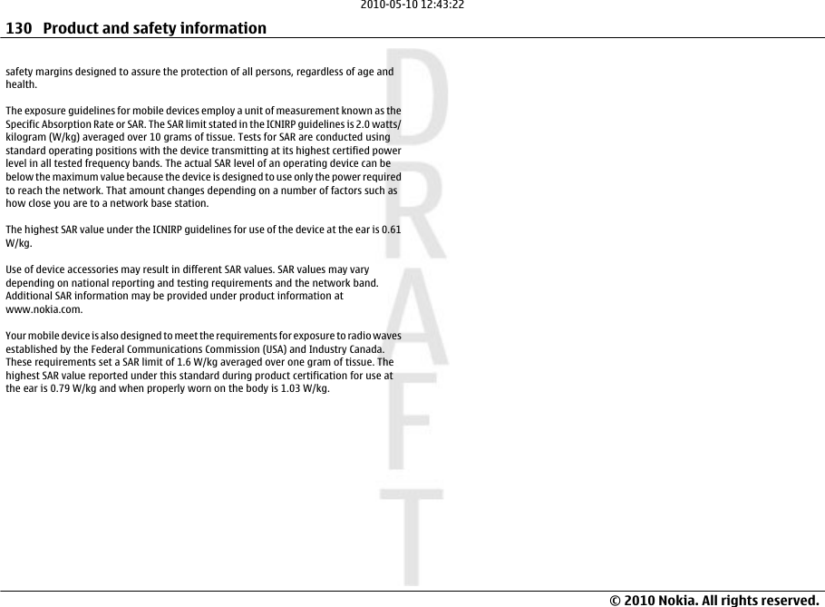 safety margins designed to assure the protection of all persons, regardless of age andhealth.The exposure guidelines for mobile devices employ a unit of measurement known as theSpecific Absorption Rate or SAR. The SAR limit stated in the ICNIRP guidelines is 2.0 watts/kilogram (W/kg) averaged over 10 grams of tissue. Tests for SAR are conducted usingstandard operating positions with the device transmitting at its highest certified powerlevel in all tested frequency bands. The actual SAR level of an operating device can bebelow the maximum value because the device is designed to use only the power requiredto reach the network. That amount changes depending on a number of factors such ashow close you are to a network base station.The highest SAR value under the ICNIRP guidelines for use of the device at the ear is 0.61W/kg.Use of device accessories may result in different SAR values. SAR values may varydepending on national reporting and testing requirements and the network band.Additional SAR information may be provided under product information atwww.nokia.com.Your mobile device is also designed to meet the requirements for exposure to radio wavesestablished by the Federal Communications Commission (USA) and Industry Canada.These requirements set a SAR limit of 1.6 W/kg averaged over one gram of tissue. Thehighest SAR value reported under this standard during product certification for use atthe ear is 0.79 W/kg and when properly worn on the body is 1.03 W/kg.130 Product and safety information© 2010 Nokia. All rights reserved.2010-05-10 12:43:22