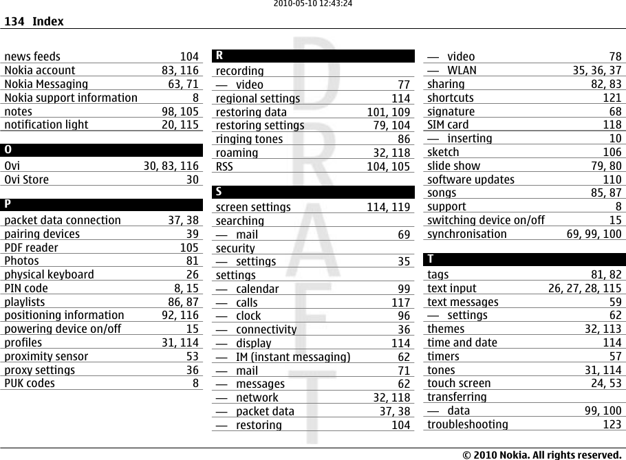 news feeds 104Nokia account 83, 116Nokia Messaging 63, 71Nokia support information 8notes 98, 105notification light 20, 115OOvi 30, 83, 116Ovi Store 30Ppacket data connection 37, 38pairing devices 39PDF reader 105Photos 81physical keyboard 26PIN code 8, 15playlists 86, 87positioning information 92, 116powering device on/off 15profiles 31, 114proximity sensor 53proxy settings 36PUK codes 8Rrecording—  video 77regional settings 114restoring data 101, 109restoring settings 79, 104ringing tones 86roaming 32, 118RSS 104, 105Sscreen settings 114, 119searching—  mail 69security—  settings 35settings—  calendar 99—  calls 117—  clock 96—  connectivity 36—  display 114—  IM (instant messaging) 62—  mail 71—  messages 62—  network 32, 118—  packet data 37, 38—  restoring 104—  video 78—  WLAN 35, 36, 37sharing 82, 83shortcuts 121signature 68SIM card 118—  inserting 10sketch 106slide show 79, 80software updates 110songs 85, 87support 8switching device on/off 15synchronisation 69, 99, 100Ttags 81, 82text input 26, 27, 28, 115text messages 59—  settings 62themes 32, 113time and date 114timers 57tones 31, 114touch screen 24, 53transferring—  data 99, 100troubleshooting 123134 Index© 2010 Nokia. All rights reserved.2010-05-10 12:43:24