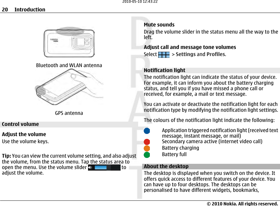 Bluetooth and WLAN antennaGPS antennaControl volumeAdjust the volumeUse the volume keys.Tip: You can view the current volume setting, and also adjustthe volume, from the status menu. Tap the status area toopen the menu. Use the volume slider   toadjust the volume.Mute soundsDrag the volume slider in the status menu all the way to theleft.Adjust call and message tone volumesSelect   &gt; Settings and Profiles.Notification lightThe notification light can indicate the status of your device.For example, it can inform you about the battery chargingstatus, and tell you if you have missed a phone call orreceived, for example, a mail or text message.You can activate or deactivate the notification light for eachnotification type by modifying the notification light settings.The colours of the notification light indicate the following:Application triggered notification light (received textmessage, instant message, or mail)Secondary camera active (internet video call)Battery chargingBattery fullAbout the desktopThe desktop is displayed when you switch on the device. Itoffers quick access to different features of your device. Youcan have up to four desktops. The desktops can bepersonalised to have different widgets, bookmarks,20 Introduction© 2010 Nokia. All rights reserved.2010-05-10 12:43:22