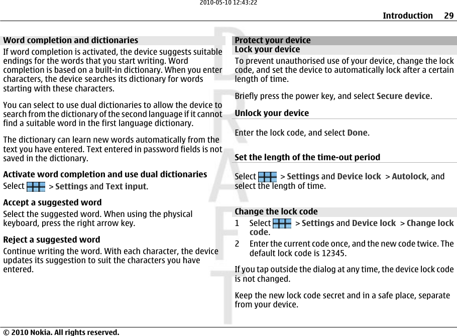 Word completion and dictionariesIf word completion is activated, the device suggests suitableendings for the words that you start writing. Wordcompletion is based on a built-in dictionary. When you entercharacters, the device searches its dictionary for wordsstarting with these characters.You can select to use dual dictionaries to allow the device tosearch from the dictionary of the second language if it cannotfind a suitable word in the first language dictionary.The dictionary can learn new words automatically from thetext you have entered. Text entered in password fields is notsaved in the dictionary.Activate word completion and use dual dictionariesSelect   &gt; Settings and Text input.Accept a suggested wordSelect the suggested word. When using the physicalkeyboard, press the right arrow key.Reject a suggested wordContinue writing the word. With each character, the deviceupdates its suggestion to suit the characters you haveentered.Protect your deviceLock your deviceTo prevent unauthorised use of your device, change the lockcode, and set the device to automatically lock after a certainlength of time.Briefly press the power key, and select Secure device.Unlock your deviceEnter the lock code, and select Done.Set the length of the time-out periodSelect   &gt; Settings and Device lock &gt; Autolock, andselect the length of time.Change the lock code1 Select   &gt; Settings and Device lock &gt; Change lockcode.2 Enter the current code once, and the new code twice. Thedefault lock code is 12345.If you tap outside the dialog at any time, the device lock codeis not changed.Keep the new lock code secret and in a safe place, separatefrom your device.Introduction 29© 2010 Nokia. All rights reserved.2010-05-10 12:43:22