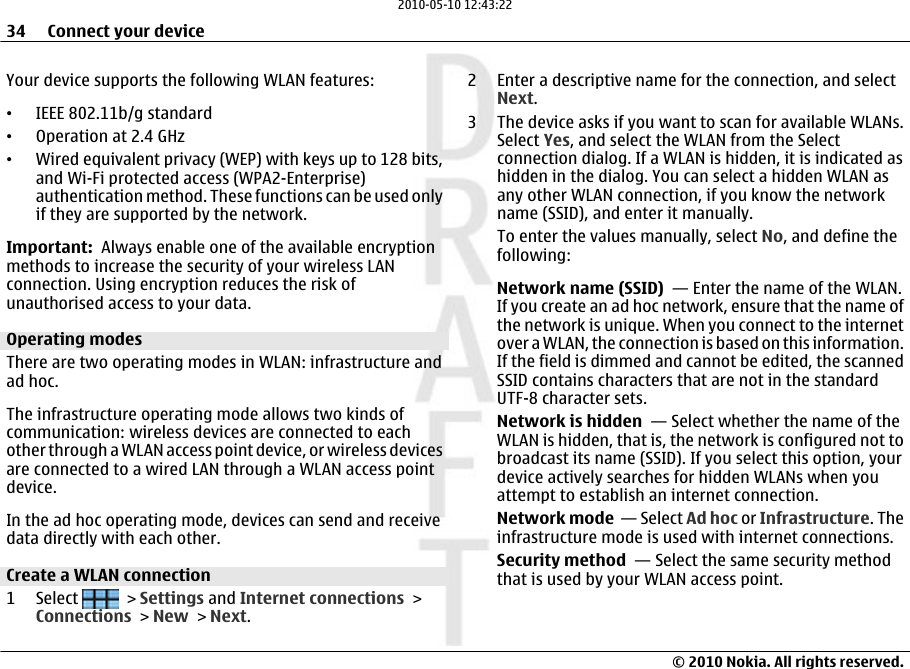 Your device supports the following WLAN features:•IEEE 802.11b/g standard•Operation at 2.4 GHz•Wired equivalent privacy (WEP) with keys up to 128 bits,and Wi-Fi protected access (WPA2-Enterprise)authentication method. These functions can be used onlyif they are supported by the network.Important:  Always enable one of the available encryptionmethods to increase the security of your wireless LANconnection. Using encryption reduces the risk ofunauthorised access to your data.Operating modesThere are two operating modes in WLAN: infrastructure andad hoc.The infrastructure operating mode allows two kinds ofcommunication: wireless devices are connected to eachother through a WLAN access point device, or wireless devicesare connected to a wired LAN through a WLAN access pointdevice.In the ad hoc operating mode, devices can send and receivedata directly with each other.Create a WLAN connection1 Select   &gt; Settings and Internet connections &gt;Connections &gt; New &gt; Next.2 Enter a descriptive name for the connection, and selectNext.3 The device asks if you want to scan for available WLANs.Select Yes, and select the WLAN from the Selectconnection dialog. If a WLAN is hidden, it is indicated ashidden in the dialog. You can select a hidden WLAN asany other WLAN connection, if you know the networkname (SSID), and enter it manually.To enter the values manually, select No, and define thefollowing:Network name (SSID)  — Enter the name of the WLAN.If you create an ad hoc network, ensure that the name ofthe network is unique. When you connect to the internetover a WLAN, the connection is based on this information.If the field is dimmed and cannot be edited, the scannedSSID contains characters that are not in the standardUTF-8 character sets.Network is hidden  — Select whether the name of theWLAN is hidden, that is, the network is configured not tobroadcast its name (SSID). If you select this option, yourdevice actively searches for hidden WLANs when youattempt to establish an internet connection.Network mode  — Select Ad hoc or Infrastructure. Theinfrastructure mode is used with internet connections.Security method  — Select the same security methodthat is used by your WLAN access point.34 Connect your device© 2010 Nokia. All rights reserved.2010-05-10 12:43:22