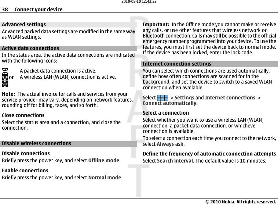 Advanced settingsAdvanced packed data settings are modified in the same wayas WLAN settings.Active data connectionsIn the status area, the active data connections are indicatedwith the following icons:A packet data connection is active. or A wireless LAN (WLAN) connection is active.Note:  The actual invoice for calls and services from yourservice provider may vary, depending on network features,rounding off for billing, taxes, and so forth.Close connectionsSelect the status area and a connection, and close theconnection.Disable wireless connectionsDisable connectionsBriefly press the power key, and select Offline mode.Enable connectionsBriefly press the power key, and select Normal mode.Important:  In the Offline mode you cannot make or receiveany calls, or use other features that wireless network orBluetooth connection. Calls may still be possible to the officialemergency number programmed into your device. To use thefeatures, you must first set the device back to normal mode.If the device has been locked, enter the lock code.Internet connection settings You can select which connections are used automatically,define how often connections are scanned for in thebackground, and set the device to switch to a saved WLANconnection when available.Select   &gt; Settings and Internet connections &gt;Connect automatically.Select a connectionSelect whether you want to use a wireless LAN (WLAN)connection, a packet data connection, or whicheverconnection is available.To select a connection each time you connect to the network,select Always ask.Define the frequency of automatic connection attemptsSelect Search interval. The default value is 10 minutes.38 Connect your device© 2010 Nokia. All rights reserved.2010-05-10 12:43:22