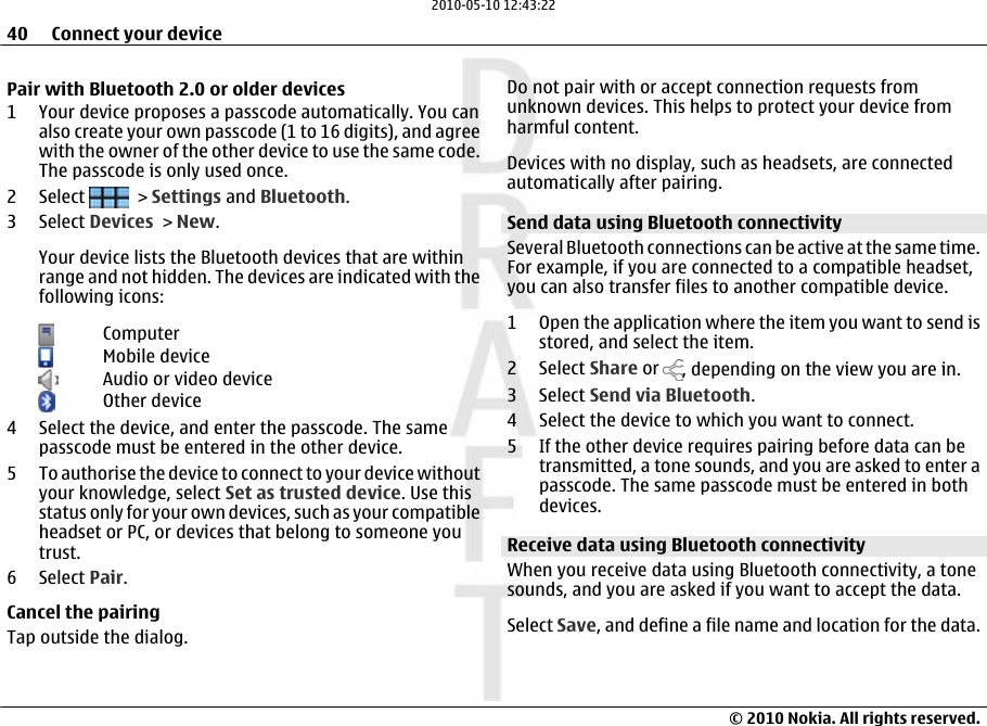 Pair with Bluetooth 2.0 or older devices1 Your device proposes a passcode automatically. You canalso create your own passcode (1 to 16 digits), and agreewith the owner of the other device to use the same code.The passcode is only used once.2 Select   &gt; Settings and Bluetooth.3 Select Devices &gt; New.Your device lists the Bluetooth devices that are withinrange and not hidden. The devices are indicated with thefollowing icons:ComputerMobile deviceAudio or video deviceOther device4 Select the device, and enter the passcode. The samepasscode must be entered in the other device.5 To authorise the device to connect to your device withoutyour knowledge, select Set as trusted device. Use thisstatus only for your own devices, such as your compatibleheadset or PC, or devices that belong to someone youtrust.6 Select Pair.Cancel the pairingTap outside the dialog.Do not pair with or accept connection requests fromunknown devices. This helps to protect your device fromharmful content.Devices with no display, such as headsets, are connectedautomatically after pairing.Send data using Bluetooth connectivitySeveral Bluetooth connections can be active at the same time.For example, if you are connected to a compatible headset,you can also transfer files to another compatible device.1 Open the application where the item you want to send isstored, and select the item.2 Select Share or  , depending on the view you are in.3 Select Send via Bluetooth.4 Select the device to which you want to connect.5 If the other device requires pairing before data can betransmitted, a tone sounds, and you are asked to enter apasscode. The same passcode must be entered in bothdevices.Receive data using Bluetooth connectivityWhen you receive data using Bluetooth connectivity, a tonesounds, and you are asked if you want to accept the data.Select Save, and define a file name and location for the data.40 Connect your device© 2010 Nokia. All rights reserved.2010-05-10 12:43:22