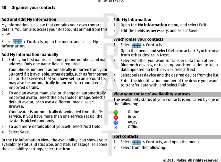 Add and edit My informationMy information is a view that contains your own contactdetails. You can also access your IM accounts or mail from thisview.Select   &gt; Contacts, open the menu, and select Myinformation.Add My information manually1 Enter your first name, last name, phone number, and mailaddress. Only one name field is required.Your phone number is automatically imported from yourSIM card if it is available. Other details, such as for internetcall or chat services that you have set up an account for,may also be automatically imported. You cannot editimported details.2 To add an avatar manually, or change an automaticallyimported avatar, select the placeholder image. Select adefault avatar, or to use a different image, selectBrowse.Your avatar is automatically downloaded from the IMservice. If you have more than one service set up, theavatar is picked randomly.3 To add more details about yourself, select Add field.4 Select Save.In the My information view, the availability icon shows youravailability status, status icon, and status message. To accessthe availability settings, select the icon.Edit My information1Open the My information menu, and select Edit.2 Edit the fields as necessary, and select Save.Synchronise your contacts1 Select   &gt; Contacts.2 Open the menu, and select Get contacts &gt; Synchronisefrom other device &gt; Next.3 Select whether you want to transfer data from otherBluetooth devices, or to set up synchronisation to keepdata updated on both devices. Select Next.4 Select Select device and the desired device from the list.5 Enter the identification number of the device you wantto transfer data with, and select Pair.View your contacts&apos; availability statusesThe availability status of your contacts is indicated by one ofthe following:OnlineBusyAwayOfflineSort contacts1 Select   &gt; Contacts, and open the menu.2 Select from the following:50 Organise your contacts© 2010 Nokia. All rights reserved.2010-05-10 12:43:22