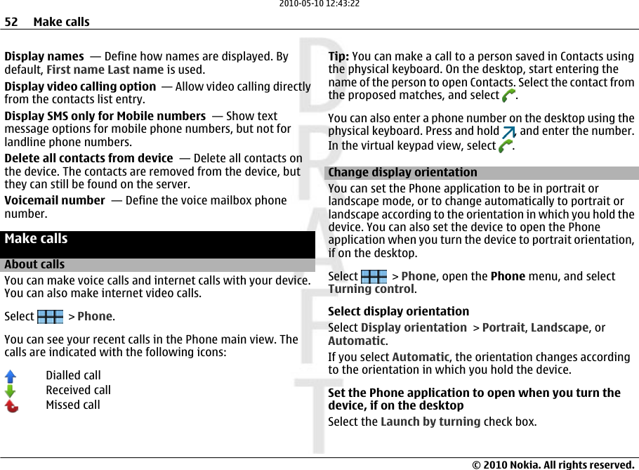 Display names  — Define how names are displayed. Bydefault, First name Last name is used.Display video calling option  — Allow video calling directlyfrom the contacts list entry.Display SMS only for Mobile numbers  — Show textmessage options for mobile phone numbers, but not forlandline phone numbers.Delete all contacts from device  — Delete all contacts onthe device. The contacts are removed from the device, butthey can still be found on the server.Voicemail number  — Define the voice mailbox phonenumber.Make callsAbout callsYou can make voice calls and internet calls with your device.You can also make internet video calls.Select   &gt; Phone.You can see your recent calls in the Phone main view. Thecalls are indicated with the following icons:Dialled callReceived callMissed callTip: You can make a call to a person saved in Contacts usingthe physical keyboard. On the desktop, start entering thename of the person to open Contacts. Select the contact fromthe proposed matches, and select  .You can also enter a phone number on the desktop using thephysical keyboard. Press and hold  , and enter the number.In the virtual keypad view, select  .Change display orientationYou can set the Phone application to be in portrait orlandscape mode, or to change automatically to portrait orlandscape according to the orientation in which you hold thedevice. You can also set the device to open the Phoneapplication when you turn the device to portrait orientation,if on the desktop.Select   &gt; Phone, open the Phone menu, and selectTurning control.Select display orientationSelect Display orientation &gt; Portrait, Landscape, orAutomatic.If you select Automatic, the orientation changes accordingto the orientation in which you hold the device.Set the Phone application to open when you turn thedevice, if on the desktopSelect the Launch by turning check box.52 Make calls© 2010 Nokia. All rights reserved.2010-05-10 12:43:22