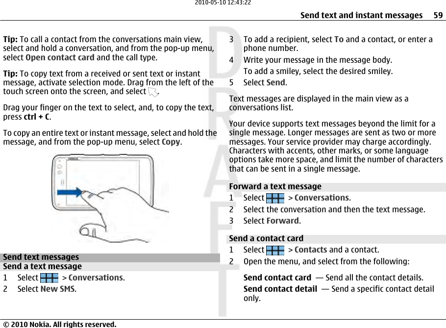 Tip: To call a contact from the conversations main view,select and hold a conversation, and from the pop-up menu,select Open contact card and the call type.Tip: To copy text from a received or sent text or instantmessage, activate selection mode. Drag from the left of thetouch screen onto the screen, and select  .Drag your finger on the text to select, and, to copy the text,press ctrl + C.To copy an entire text or instant message, select and hold themessage, and from the pop-up menu, select Copy.Send text messagesSend a text message1 Select   &gt; Conversations.2 Select New SMS.3 To add a recipient, select To and a contact, or enter aphone number.4 Write your message in the message body.To add a smiley, select the desired smiley.5 Select Send.Text messages are displayed in the main view as aconversations list.Your device supports text messages beyond the limit for asingle message. Longer messages are sent as two or moremessages. Your service provider may charge accordingly.Characters with accents, other marks, or some languageoptions take more space, and limit the number of charactersthat can be sent in a single message.Forward a text message1 Select   &gt; Conversations.2 Select the conversation and then the text message.3 Select Forward.Send a contact card1 Select   &gt; Contacts and a contact.2 Open the menu, and select from the following:Send contact card  — Send all the contact details.Send contact detail  — Send a specific contact detailonly.Send text and instant messages 59© 2010 Nokia. All rights reserved.2010-05-10 12:43:22
