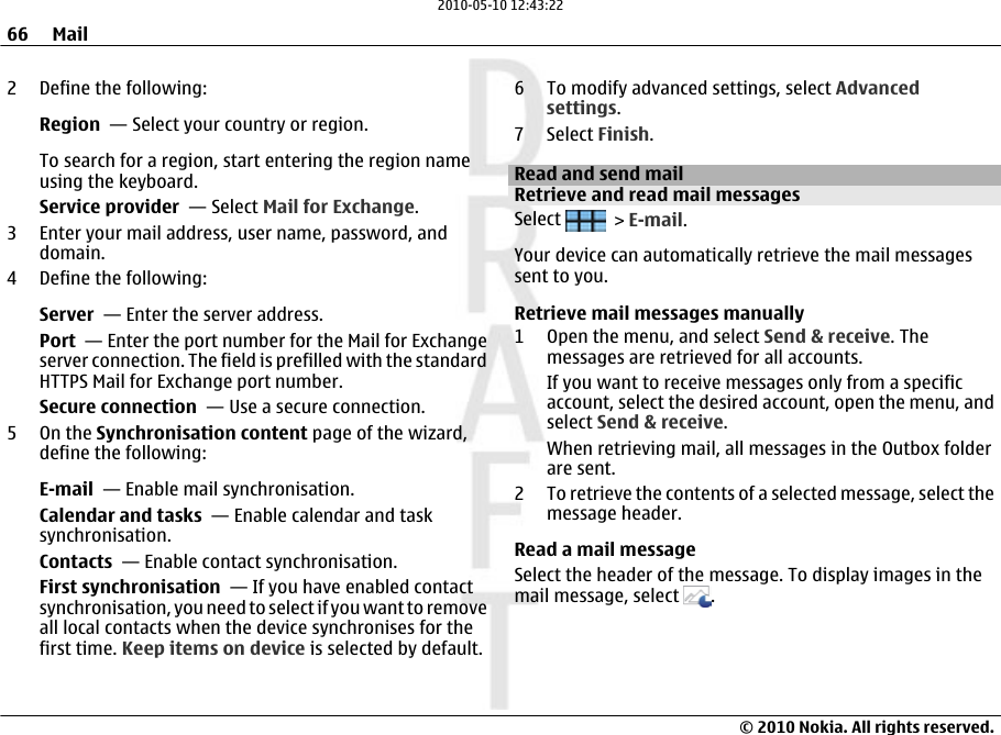 2 Define the following:Region  — Select your country or region.To search for a region, start entering the region nameusing the keyboard.Service provider  — Select Mail for Exchange.3 Enter your mail address, user name, password, anddomain.4 Define the following:Server  — Enter the server address.Port  — Enter the port number for the Mail for Exchangeserver connection. The field is prefilled with the standardHTTPS Mail for Exchange port number.Secure connection  — Use a secure connection.5On the Synchronisation content page of the wizard,define the following:E-mail  — Enable mail synchronisation.Calendar and tasks  — Enable calendar and tasksynchronisation.Contacts  — Enable contact synchronisation.First synchronisation  — If you have enabled contactsynchronisation, you need to select if you want to removeall local contacts when the device synchronises for thefirst time. Keep items on device is selected by default.6 To modify advanced settings, select Advancedsettings.7 Select Finish.Read and send mailRetrieve and read mail messagesSelect   &gt; E-mail.Your device can automatically retrieve the mail messagessent to you.Retrieve mail messages manually1 Open the menu, and select Send &amp; receive. Themessages are retrieved for all accounts.If you want to receive messages only from a specificaccount, select the desired account, open the menu, andselect Send &amp; receive.When retrieving mail, all messages in the Outbox folderare sent.2 To retrieve the contents of a selected message, select themessage header.Read a mail messageSelect the header of the message. To display images in themail message, select  .66 Mail© 2010 Nokia. All rights reserved.2010-05-10 12:43:22