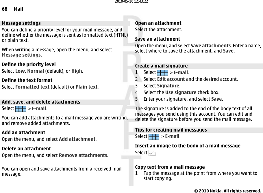 Message settingsYou can define a priority level for your mail message, anddefine whether the message is sent as formatted text (HTML)or plain text.When writing a message, open the menu, and selectMessage settings.Define the priority levelSelect Low, Normal (default), or High.Define the text formatSelect Formatted text (default) or Plain text.Add, save, and delete attachmentsSelect   &gt; E-mail.You can add attachments to a mail message you are writing,and remove added attachments.Add an attachmentOpen the menu, and select Add attachment.Delete an attachmentOpen the menu, and select Remove attachments.You can open and save attachments from a received mailmessage.Open an attachmentSelect the attachment.Save an attachmentOpen the menu, and select Save attachments. Enter a name,select where to save the attachment, and Save.Create a mail signature1 Select   &gt; E-mail.2 Select Edit account and the desired account.3 Select Signature.4 Select the Use signature check box.5 Enter your signature, and select Save.The signature is added to the end of the body text of allmessages you send using this account. You can edit anddelete the signature before you send the mail message.Tips for creating mail messagesSelect   &gt; E-mail.Insert an image to the body of a mail messageSelect  .Copy text from a mail message1 Tap the message at the point from where you want tostart copying.68 Mail© 2010 Nokia. All rights reserved.2010-05-10 12:43:22