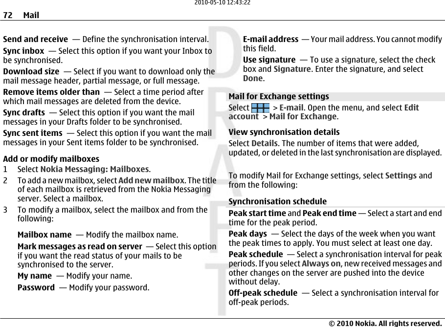 Send and receive  — Define the synchronisation interval.Sync inbox  — Select this option if you want your Inbox tobe synchronised.Download size  — Select if you want to download only themail message header, partial message, or full message.Remove items older than  — Select a time period afterwhich mail messages are deleted from the device.Sync drafts  — Select this option if you want the mailmessages in your Drafts folder to be synchronised.Sync sent items  — Select this option if you want the mailmessages in your Sent items folder to be synchronised.Add or modify mailboxes1 Select Nokia Messaging: Mailboxes.2 To add a new mailbox, select Add new mailbox. The titleof each mailbox is retrieved from the Nokia Messagingserver. Select a mailbox.3 To modify a mailbox, select the mailbox and from thefollowing:Mailbox name  — Modify the mailbox name.Mark messages as read on server  — Select this optionif you want the read status of your mails to besynchronised to the server.My name  — Modify your name.Password  — Modify your password.E-mail address  — Your mail address. You cannot modifythis field.Use signature  — To use a signature, select the checkbox and Signature. Enter the signature, and selectDone.Mail for Exchange settingsSelect   &gt; E-mail. Open the menu, and select Editaccount &gt; Mail for Exchange.View synchronisation detailsSelect Details. The number of items that were added,updated, or deleted in the last synchronisation are displayed.To modify Mail for Exchange settings, select Settings andfrom the following:Synchronisation schedulePeak start time and Peak end time — Select a start and endtime for the peak period.Peak days  — Select the days of the week when you wantthe peak times to apply. You must select at least one day.Peak schedule  — Select a synchronisation interval for peakperiods. If you select Always on, new received messages andother changes on the server are pushed into the devicewithout delay.Off-peak schedule  — Select a synchronisation interval foroff-peak periods.72 Mail© 2010 Nokia. All rights reserved.2010-05-10 12:43:22