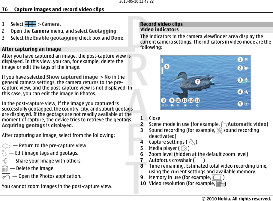 1 Select   &gt; Camera.2Open the Camera menu, and select Geotagging.3 Select the Enable geotagging check box and Done.After capturing an imageAfter you have captured an image, the post-capture view isdisplayed. In this view, you can, for example, delete theimage or edit the tags of the image.If you have selected Show captured image &gt; No in thegeneral camera settings, the camera returns to the pre-capture view, and the post-capture view is not displayed. Inthis case, you can edit the image in Photos.In the post-capture view, if the image you captured issuccessfully geotagged, the country, city, and suburb geotagsare displayed. If the geotags are not readily available at themoment of capture, the device tries to retrieve the geotags.Acquiring geotags is displayed.After capturing an image, select from the following:  — Return to the pre-capture view.  — Edit image tags and geotags.  — Share your image with others.  — Delete the image.  — Open the Photos application.You cannot zoom images in the post-capture view.Record video clipsVideo indicatorsThe indicators in the camera viewfinder area display thecurrent camera settings. The indicators in video mode are thefollowing:1Close2Scene mode in use (for example,  Automatic video)3Sound recording (for example,   sound recordingdeactivated)4Capture settings (   )5Media player (   )6Zoom level (hidden at the default zoom level)7Autofocus crosshair (  )8Time remaining. Estimated total video recording time,using the current settings and available memory.9Memory in use (for example,   )10 Video resolution (for example,  )76 Capture images and record video clips© 2010 Nokia. All rights reserved.2010-05-10 12:43:22