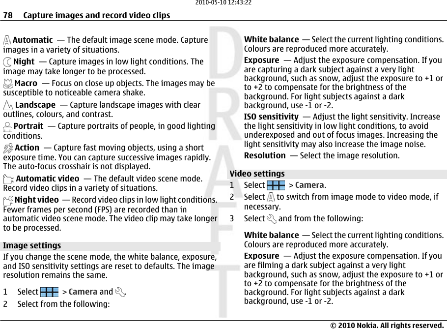  Automatic  — The default image scene mode. Captureimages in a variety of situations. Night  — Capture images in low light conditions. Theimage may take longer to be processed. Macro  — Focus on close up objects. The images may besusceptible to noticeable camera shake. Landscape  — Capture landscape images with clearoutlines, colours, and contrast. Portrait  — Capture portraits of people, in good lightingconditions. Action  — Capture fast moving objects, using a shortexposure time. You can capture successive images rapidly.The auto-focus crosshair is not displayed. Automatic video  — The default video scene mode.Record video clips in a variety of situations. Night video  — Record video clips in low light conditions.Fewer frames per second (FPS) are recorded than inautomatic video scene mode. The video clip may take longerto be processed.Image settingsIf you change the scene mode, the white balance, exposure,and ISO sensitivity settings are reset to defaults. The imageresolution remains the same.1 Select   &gt; Camera and  .2 Select from the following:White balance  — Select the current lighting conditions.Colours are reproduced more accurately.Exposure  — Adjust the exposure compensation. If youare capturing a dark subject against a very lightbackground, such as snow, adjust the exposure to +1 orto +2 to compensate for the brightness of thebackground. For light subjects against a darkbackground, use -1 or -2.ISO sensitivity  — Adjust the light sensitivity. Increasethe light sensitivity in low light conditions, to avoidunderexposed and out of focus images. Increasing thelight sensitivity may also increase the image noise.Resolution  — Select the image resolution.Video settings1 Select   &gt; Camera.2 Select   to switch from image mode to video mode, ifnecessary.3 Select   and from the following:White balance  — Select the current lighting conditions.Colours are reproduced more accurately.Exposure  — Adjust the exposure compensation. If youare filming a dark subject against a very lightbackground, such as snow, adjust the exposure to +1 orto +2 to compensate for the brightness of thebackground. For light subjects against a darkbackground, use -1 or -2.78 Capture images and record video clips© 2010 Nokia. All rights reserved.2010-05-10 12:43:22