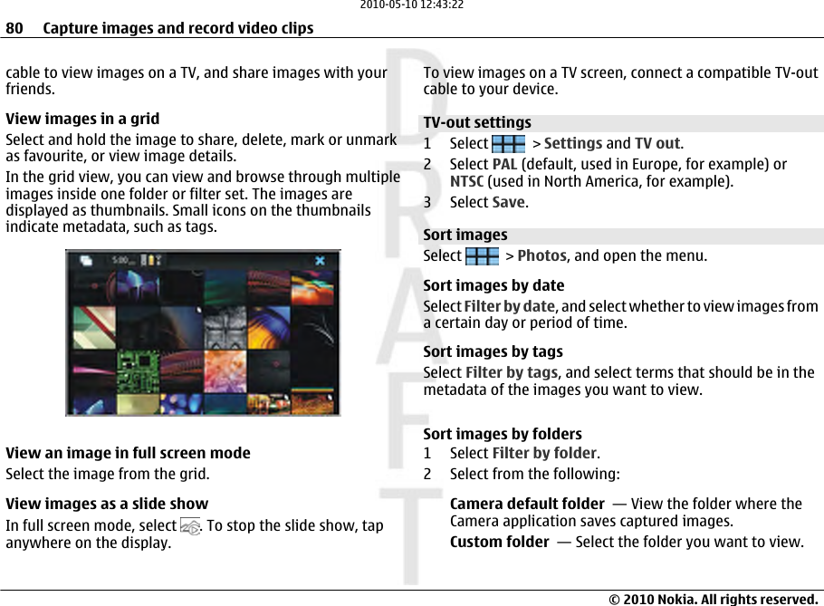 cable to view images on a TV, and share images with yourfriends.View images in a gridSelect and hold the image to share, delete, mark or unmarkas favourite, or view image details.In the grid view, you can view and browse through multipleimages inside one folder or filter set. The images aredisplayed as thumbnails. Small icons on the thumbnailsindicate metadata, such as tags.View an image in full screen modeSelect the image from the grid.View images as a slide showIn full screen mode, select  . To stop the slide show, tapanywhere on the display.To view images on a TV screen, connect a compatible TV-outcable to your device.TV-out settings 1 Select   &gt; Settings and TV out.2 Select PAL (default, used in Europe, for example) orNTSC (used in North America, for example).3 Select Save.Sort imagesSelect   &gt; Photos, and open the menu.Sort images by dateSelect Filter by date, and select whether to view images froma certain day or period of time.Sort images by tagsSelect Filter by tags, and select terms that should be in themetadata of the images you want to view.Sort images by folders1 Select Filter by folder.2 Select from the following:Camera default folder  — View the folder where theCamera application saves captured images.Custom folder  — Select the folder you want to view.80 Capture images and record video clips© 2010 Nokia. All rights reserved.2010-05-10 12:43:22