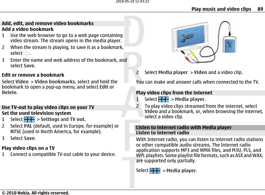 Add, edit, and remove video bookmarksAdd a video bookmark1 Use the web browser to go to a web page containingvideo stream. The stream opens in the media player.2 When the stream is playing, to save it as a bookmark,select  .3 Enter the name and web address of the bookmark, andselect Save.Edit or remove a bookmarkSelect Video &gt; Video bookmarks, select and hold thebookmark to open a pop-up menu, and select Edit orDelete.Use TV-out to play video clips on your TV Set the used television system1 Select   &gt; Settings and TV out.2 Select PAL (default, used in Europe, for example) orNTSC (used in North America, for example).3 Select Save.Play video clips on a TV1 Connect a compatible TV-out cable to your device.2 Select Media player &gt; Video and a video clip.You can make and answer calls when connected to the TV.Play video clips from the internet1 Select   &gt; Media player.2 To play video clips streamed from the internet, selectVideo and a bookmark, or, when browsing the internet,select a video clip.Listen to internet radio with Media playerListen to internet radioWith Internet radio, you can listen to internet radio stationsor other compatible audio streams. The Internet radioapplication supports MP3 and WMA files, and M3U, PLS, andWPL playlists. Some playlist file formats, such as ASX and WAX,are supported only partially.Select   &gt; Media player.Play music and video clips 89© 2010 Nokia. All rights reserved.2010-05-10 12:43:22