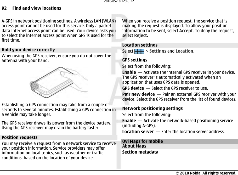 A-GPS in network positioning settings. A wireless LAN (WLAN)access point cannot be used for this service. Only a packetdata internet access point can be used. Your device asks youto select the internet access point when GPS is used for thefirst time.Hold your device correctlyWhen using the GPS receiver, ensure you do not cover theantenna with your hand.Establishing a GPS connection may take from a couple ofseconds to several minutes. Establishing a GPS connection ina vehicle may take longer.The GPS receiver draws its power from the device battery.Using the GPS receiver may drain the battery faster.Position requestsYou may receive a request from a network service to receiveyour position information. Service providers may offerinformation on local topics, such as weather or trafficconditions, based on the location of your device.When you receive a position request, the service that ismaking the request is displayed. To allow your positioninformation to be sent, select Accept. To deny the request,select Reject.Location settings Select   &gt; Settings and Location.GPS settingsSelect from the following:Enable  — Activate the internal GPS receiver in your device.The GPS receiver is automatically activated when anapplication that uses GPS data is opened.GPS device  — Select the GPS receiver to use.Pair new device  — Pair an external GPS receiver with yourdevice. Select the GPS receiver from the list of found devices.Network positioning settingsSelect from the following:Enable  — Activate the network-based positioning service(including A-GPS).Location server  — Enter the location server address.Ovi Maps for mobileAbout MapsSection metadata92 Find and view locations© 2010 Nokia. All rights reserved.2010-05-10 12:43:22