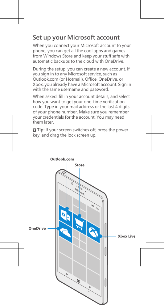 Set up your Microsoft accountWhen you connect your Microsoft account to yourphone, you can get all the cool apps and gamesfrom Windows Store and keep your stuff safe withautomatic backups to the cloud with OneDrive.During the setup, you can create a new account. Ifyou sign in to any Microsoft service, such asOutlook.com (or Hotmail), Office, OneDrive, orXbox, you already have a Microsoft account. Sign inwith the same username and password.When asked, fill in your account details, and selecthow you want to get your one-time verificationcode. Type in your mail address or the last 4 digitsof your phone number. Make sure you rememberyour credentials for the account. You may needthem later. Tip: If your screen switches off, press the powerkey, and drag the lock screen up.