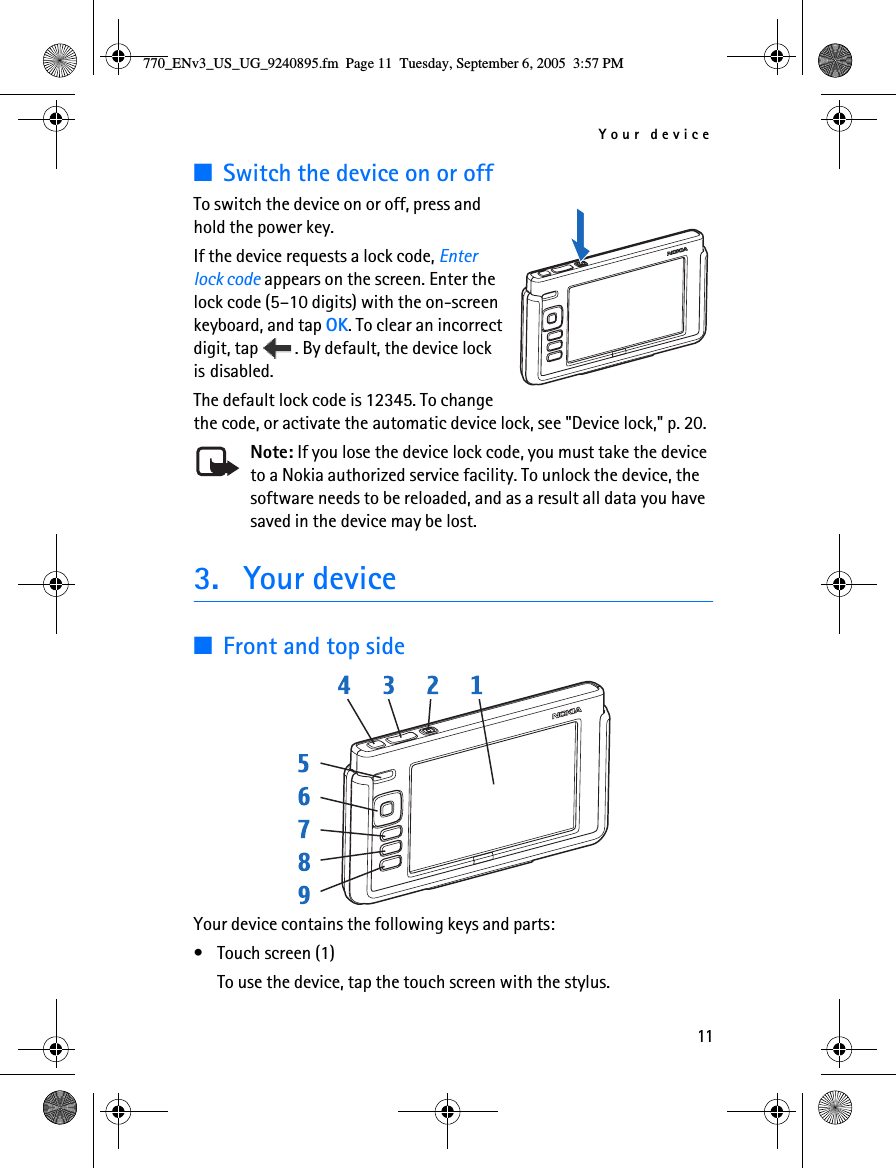 Your device11■Switch the device on or offTo switch the device on or off, press and hold the power key.If the device requests a lock code, Enter lock code appears on the screen. Enter the lock code (5–10 digits) with the on-screen keyboard, and tap OK. To clear an incorrect digit, tap  . By default, the device lock is disabled.The default lock code is 12345. To change the code, or activate the automatic device lock, see &quot;Device lock,&quot; p. 20.Note: If you lose the device lock code, you must take the device to a Nokia authorized service facility. To unlock the device, the software needs to be reloaded, and as a result all data you have saved in the device may be lost.3. Your device■Front and top sideYour device contains the following keys and parts:• Touch screen (1)To use the device, tap the touch screen with the stylus.770_ENv3_US_UG_9240895.fm  Page 11  Tuesday, September 6, 2005  3:57 PM