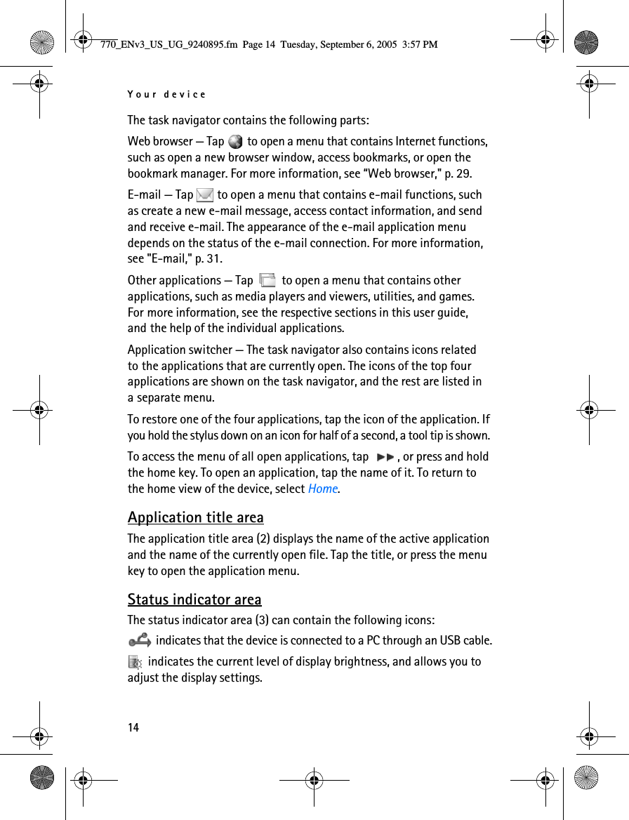 Your device14The task navigator contains the following parts:Web browser — Tap   to open a menu that contains Internet functions, such as open a new browser window, access bookmarks, or open the bookmark manager. For more information, see “Web browser,&quot; p. 29.E-mail — Tap   to open a menu that contains e-mail functions, such as create a new e-mail message, access contact information, and send and receive e-mail. The appearance of the e-mail application menu depends on the status of the e-mail connection. For more information, see &quot;E-mail,&quot; p. 31.Other applications — Tap   to open a menu that contains other applications, such as media players and viewers, utilities, and games. For more information, see the respective sections in this user guide, and the help of the individual applications.Application switcher — The task navigator also contains icons related to the applications that are currently open. The icons of the top four applications are shown on the task navigator, and the rest are listed in a separate menu. To restore one of the four applications, tap the icon of the application. If you hold the stylus down on an icon for half of a second, a tool tip is shown. To access the menu of all open applications, tap  , or press and hold the home key. To open an application, tap the name of it. To return to the home view of the device, select Home.Application title areaThe application title area (2) displays the name of the active application and the name of the currently open file. Tap the title, or press the menu key to open the application menu.Status indicator areaThe status indicator area (3) can contain the following icons: indicates that the device is connected to a PC through an USB cable. indicates the current level of display brightness, and allows you to adjust the display settings.770_ENv3_US_UG_9240895.fm  Page 14  Tuesday, September 6, 2005  3:57 PM