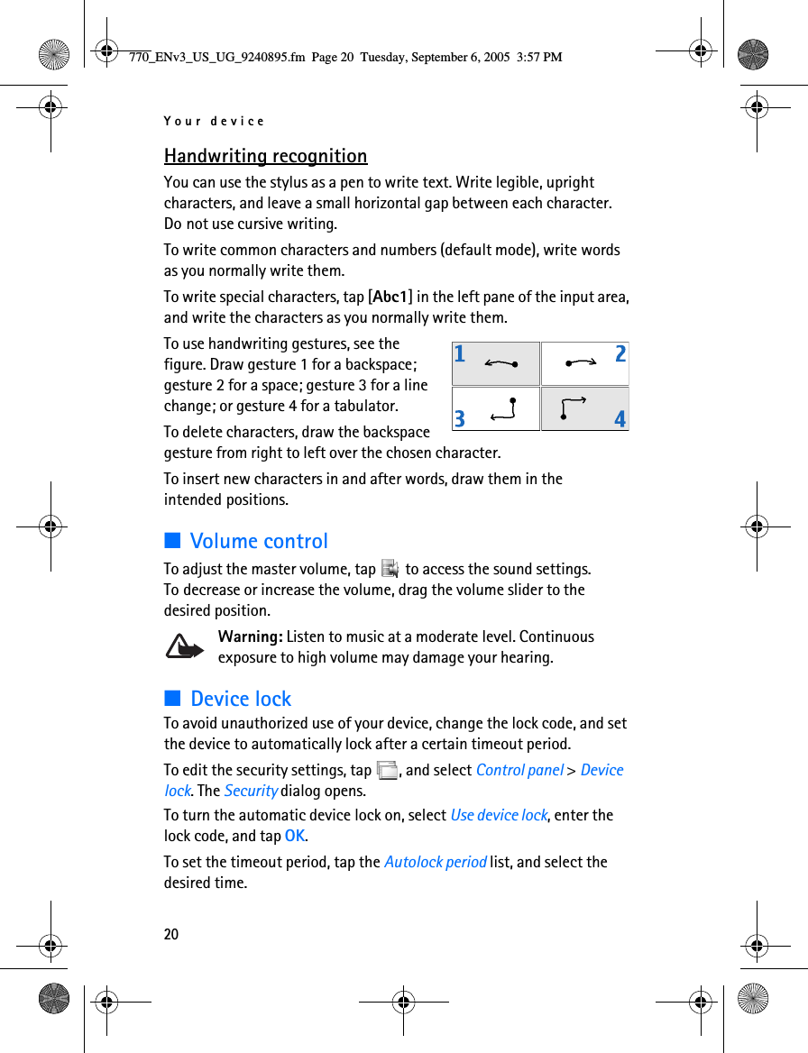 Your device20Handwriting recognitionYou can use the stylus as a pen to write text. Write legible, upright characters, and leave a small horizontal gap between each character. Do not use cursive writing. To write common characters and numbers (default mode), write words as you normally write them.To write special characters, tap [Abc1] in the left pane of the input area, and write the characters as you normally write them.To use handwriting gestures, see the figure. Draw gesture 1 for a backspace; gesture 2 for a space; gesture 3 for a line change; or gesture 4 for a tabulator.To delete characters, draw the backspace gesture from right to left over the chosen character. To insert new characters in and after words, draw them in the intended positions.■Volume controlTo adjust the master volume, tap   to access the sound settings. To decrease or increase the volume, drag the volume slider to the desired position.Warning: Listen to music at a moderate level. Continuous exposure to high volume may damage your hearing. ■Device lockTo avoid unauthorized use of your device, change the lock code, and set the device to automatically lock after a certain timeout period.To edit the security settings, tap  , and select Control panel &gt; Device lock. The Security dialog opens.To turn the automatic device lock on, select Use device lock, enter the lock code, and tap OK.To set the timeout period, tap the Autolock period list, and select the desired time.770_ENv3_US_UG_9240895.fm  Page 20  Tuesday, September 6, 2005  3:57 PM