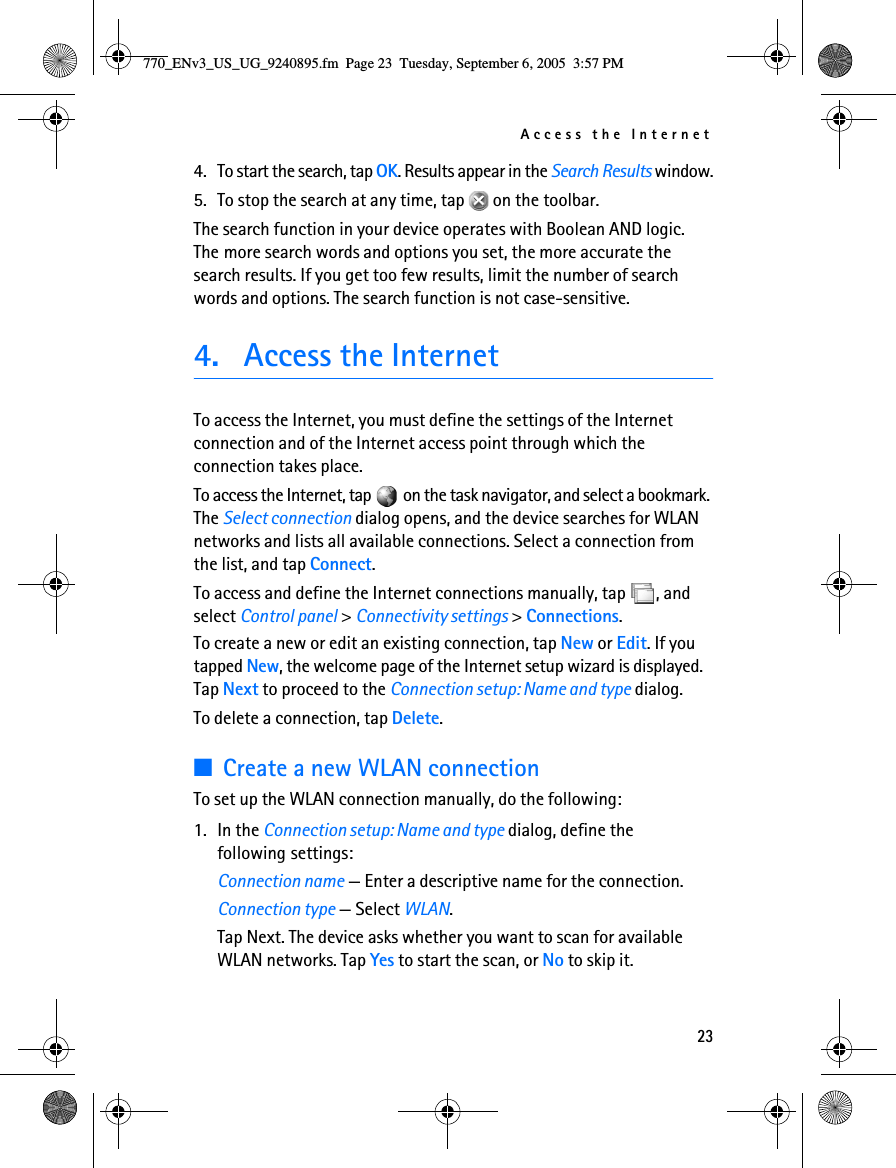 Access the Internet234. To start the search, tap OK. Results appear in the Search Results window.5. To stop the search at any time, tap   on the toolbar.The search function in your device operates with Boolean AND logic. The more search words and options you set, the more accurate the search results. If you get too few results, limit the number of search words and options. The search function is not case-sensitive.4. Access the InternetTo access the Internet, you must define the settings of the Internet connection and of the Internet access point through which the connection takes place.To access the Internet, tap   on the task navigator, and select a bookmark. The Select connection dialog opens, and the device searches for WLAN networks and lists all available connections. Select a connection from the list, and tap Connect.To access and define the Internet connections manually, tap  , and select Control panel &gt; Connectivity settings &gt; Connections.To create a new or edit an existing connection, tap New or Edit. If you tapped New, the welcome page of the Internet setup wizard is displayed. Tap Next to proceed to the Connection setup: Name and type dialog. To delete a connection, tap Delete.■Create a new WLAN connection To set up the WLAN connection manually, do the following:1. In the Connection setup: Name and type dialog, define the following settings:Connection name — Enter a descriptive name for the connection.Connection type — Select WLAN. Tap Next. The device asks whether you want to scan for available WLAN networks. Tap Yes to start the scan, or No to skip it.770_ENv3_US_UG_9240895.fm  Page 23  Tuesday, September 6, 2005  3:57 PM