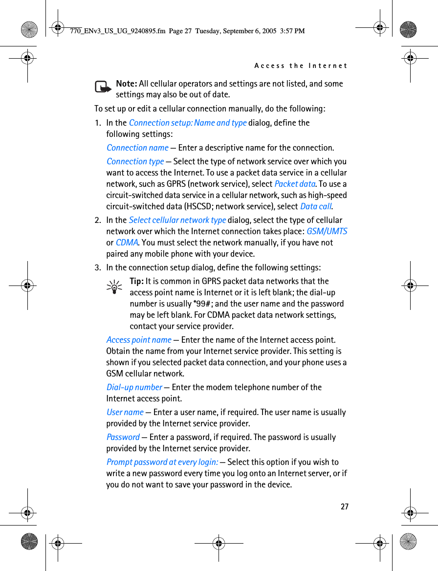 Access the Internet27Note: All cellular operators and settings are not listed, and some settings may also be out of date.To set up or edit a cellular connection manually, do the following:1. In the Connection setup: Name and type dialog, define the following settings:Connection name — Enter a descriptive name for the connection.Connection type — Select the type of network service over which you want to access the Internet. To use a packet data service in a cellular network, such as GPRS (network service), select Packet data. To use a circuit-switched data service in a cellular network, such as high-speed circuit-switched data (HSCSD; network service), select Data call. 2. In the Select cellular network type dialog, select the type of cellular network over which the Internet connection takes place: GSM/UMTS or CDMA. You must select the network manually, if you have not paired any mobile phone with your device.3. In the connection setup dialog, define the following settings:Tip: It is common in GPRS packet data networks that the access point name is Internet or it is left blank; the dial-up number is usually *99#; and the user name and the password may be left blank. For CDMA packet data network settings, contact your service provider.Access point name — Enter the name of the Internet access point. Obtain the name from your Internet service provider. This setting is shown if you selected packet data connection, and your phone uses a GSM cellular network.Dial-up number — Enter the modem telephone number of the Internet access point.User name — Enter a user name, if required. The user name is usually provided by the Internet service provider.Password — Enter a password, if required. The password is usually provided by the Internet service provider.Prompt password at every login: — Select this option if you wish to write a new password every time you log onto an Internet server, or if you do not want to save your password in the device.770_ENv3_US_UG_9240895.fm  Page 27  Tuesday, September 6, 2005  3:57 PM