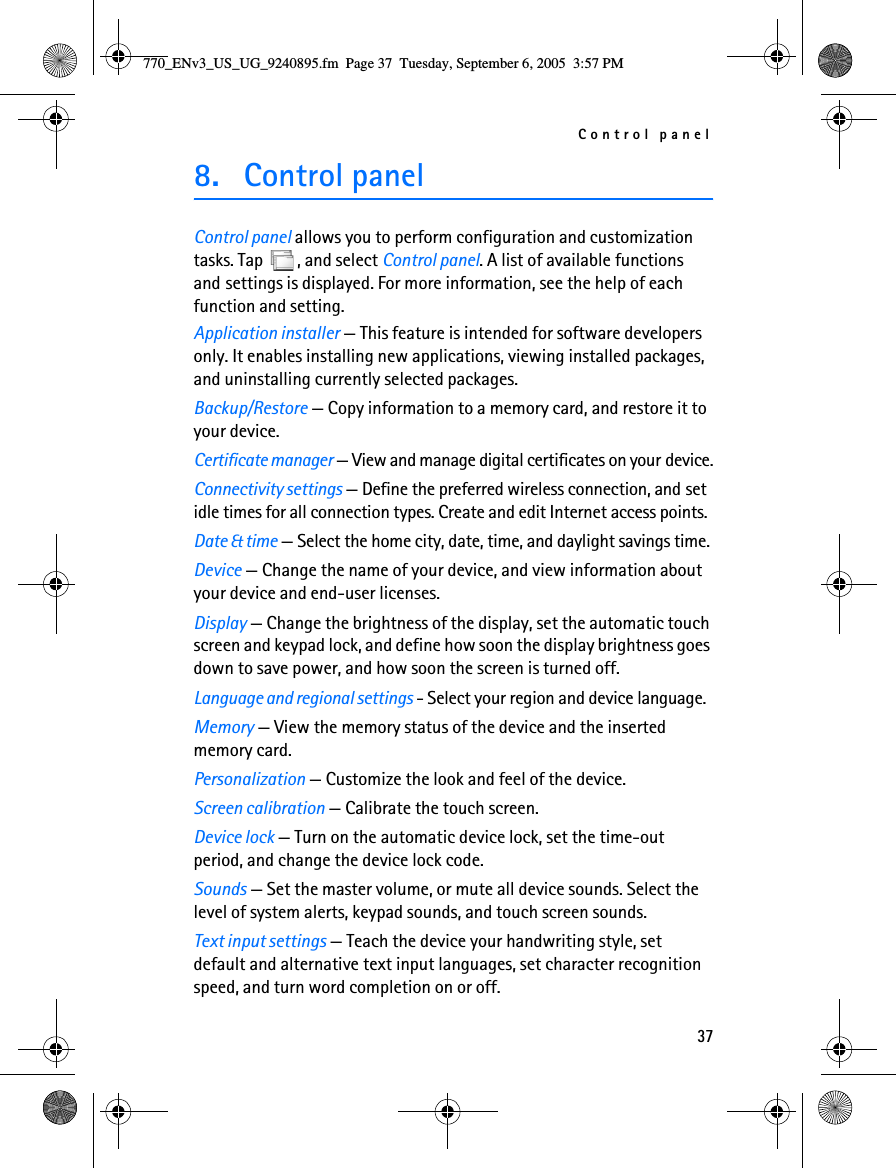 Control panel378. Control panelControl panel allows you to perform configuration and customization tasks. Tap  , and select Control panel. A list of available functions and settings is displayed. For more information, see the help of each function and setting.Application installer — This feature is intended for software developers only. It enables installing new applications, viewing installed packages, and uninstalling currently selected packages.Backup/Restore — Copy information to a memory card, and restore it to your device.Certificate manager — View and manage digital certificates on your device.Connectivity settings — Define the preferred wireless connection, and set idle times for all connection types. Create and edit Internet access points.Date &amp; time — Select the home city, date, time, and daylight savings time.Device — Change the name of your device, and view information about your device and end-user licenses.Display — Change the brightness of the display, set the automatic touch screen and keypad lock, and define how soon the display brightness goes down to save power, and how soon the screen is turned off.Language and regional settings - Select your region and device language.Memory — View the memory status of the device and the inserted memory card.Personalization — Customize the look and feel of the device.Screen calibration — Calibrate the touch screen.Device lock — Turn on the automatic device lock, set the time-out period, and change the device lock code.Sounds — Set the master volume, or mute all device sounds. Select the level of system alerts, keypad sounds, and touch screen sounds.Text input settings — Teach the device your handwriting style, set default and alternative text input languages, set character recognition speed, and turn word completion on or off.770_ENv3_US_UG_9240895.fm  Page 37  Tuesday, September 6, 2005  3:57 PM